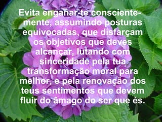 Evita enganar-te consciente-mente, assumindo posturas equivocadas, que disfarçam os objetivos que deves alcançar, lutando com sinceridade pela tua transformação moral para melhor, e pela renovação dos teus sentimentos que devem fluir do âmago do ser que és. 