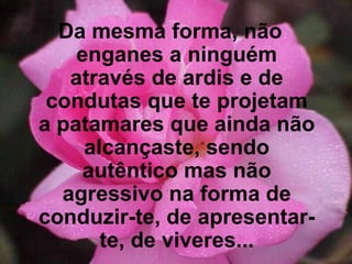 Da mesma forma, não enganes a ninguém através de ardis e de condutas que te projetam a patamares que ainda não alcançaste, sendo autêntico mas não agressivo na forma de conduzir-te, de apresentar-te, de viveres... 
