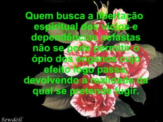 Quem busca a libertação espiritual dos vícios e dependências nefastas não se pode permitir o ópio dos enganos cujo efeito logo passa, devolvendo a realidade da qual se pretende fugir. 