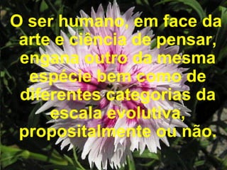 O ser humano, em face da arte e ciência de pensar, engana outro da mesma espécie bem como de diferentes categorias da escala evolutiva, propositalmente ou não. 
