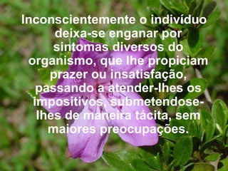 Inconscientemente o indivíduo deixa-se enganar por sintomas diversos do organismo, que lhe propiciam prazer ou insatisfação, passando a atender-lhes os impositivos, submetendose-lhes de maneira tácita, sem maiores preocupações. 