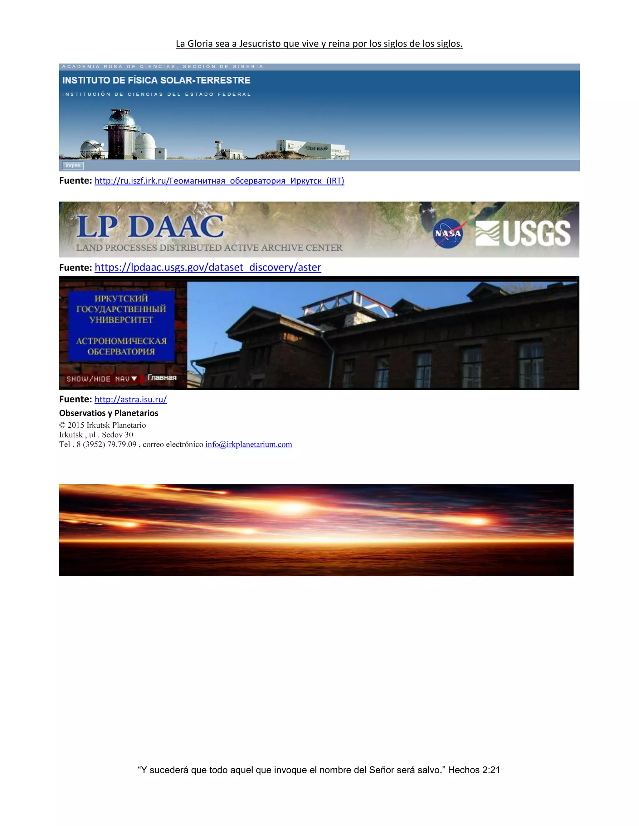 La Gloria sea a Jesucristo que vive y reina por los siglos de los siglos.
“Y sucederá que todo aquel que invoque el nombre del Señor será salvo.” Hechos 2:21
Fuente: http://ru.iszf.irk.ru/Геомагнитная_обсерватория_Иркутск_(IRT)
Fuente: https://lpdaac.usgs.gov/dataset_discovery/aster
Fuente: http://astra.isu.ru/
Observatios y Planetarios
© 2015 Irkutsk Planetario
Irkutsk , ul . Sedov 30
Tel . 8 (3952) 79.79.09 , correo electrónico info@irkplanetarium.com
 