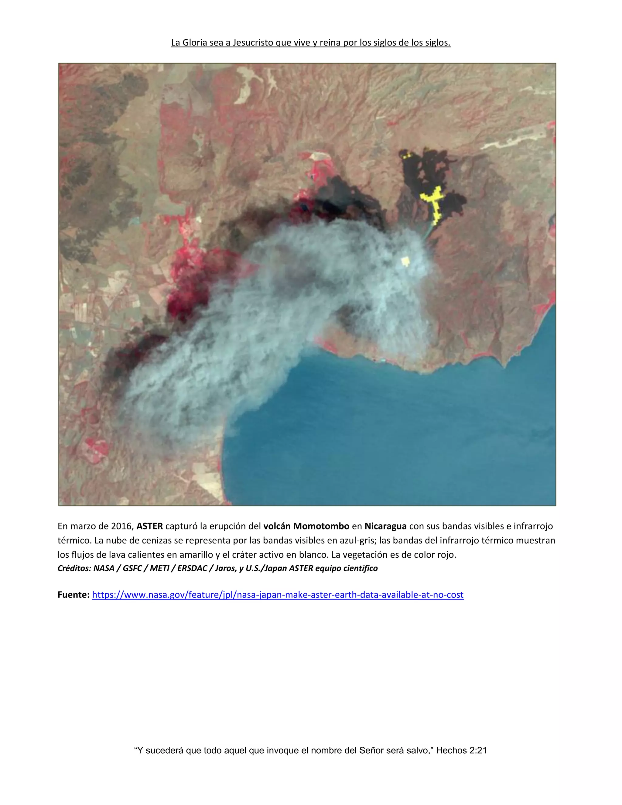 La Gloria sea a Jesucristo que vive y reina por los siglos de los siglos.
“Y sucederá que todo aquel que invoque el nombre del Señor será salvo.” Hechos 2:21
En marzo de 2016, ASTER capturó la erupción del volcán Momotombo en Nicaragua con sus bandas visibles e infrarrojo
térmico. La nube de cenizas se representa por las bandas visibles en azul-gris; las bandas del infrarrojo térmico muestran
los flujos de lava calientes en amarillo y el cráter activo en blanco. La vegetación es de color rojo.
Créditos: NASA / GSFC / METI / ERSDAC / Jaros, y U.S./Japan ASTER equipo científico
Fuente: https://www.nasa.gov/feature/jpl/nasa-japan-make-aster-earth-data-available-at-no-cost
 