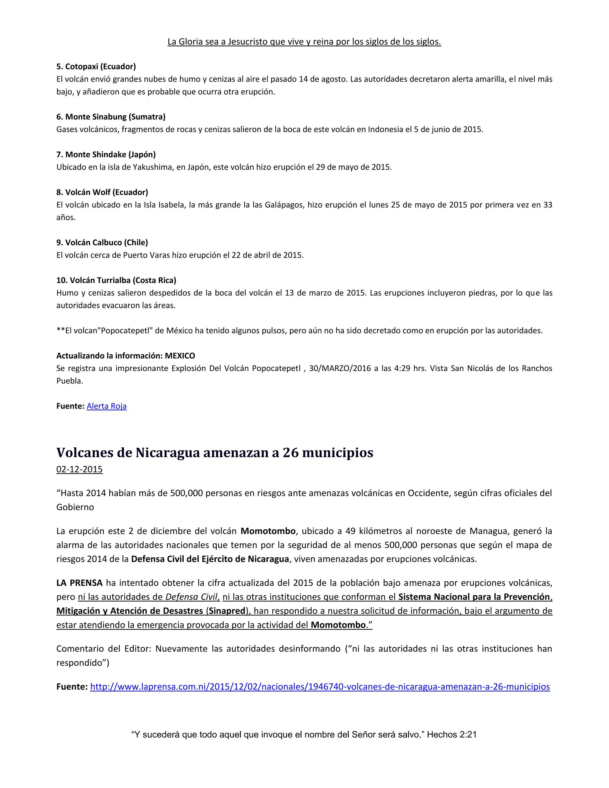 La Gloria sea a Jesucristo que vive y reina por los siglos de los siglos.
“Y sucederá que todo aquel que invoque el nombre del Señor será salvo.” Hechos 2:21
5. Cotopaxi (Ecuador)
El volcán envió grandes nubes de humo y cenizas al aire el pasado 14 de agosto. Las autoridades decretaron alerta amarilla, el nivel más
bajo, y añadieron que es probable que ocurra otra erupción.
6. Monte Sinabung (Sumatra)
Gases volcánicos, fragmentos de rocas y cenizas salieron de la boca de este volcán en Indonesia el 5 de junio de 2015.
7. Monte Shindake (Japón)
Ubicado en la isla de Yakushima, en Japón, este volcán hizo erupción el 29 de mayo de 2015.
8. Volcán Wolf (Ecuador)
El volcán ubicado en la Isla Isabela, la más grande la las Galápagos, hizo erupción el lunes 25 de mayo de 2015 por primera vez en 33
años.
9. Volcán Calbuco (Chile)
El volcán cerca de Puerto Varas hizo erupción el 22 de abril de 2015.
10. Volcán Turrialba (Costa Rica)
Humo y cenizas salieron despedidos de la boca del volcán el 13 de marzo de 2015. Las erupciones incluyeron piedras, por lo que las
autoridades evacuaron las áreas.
**El volcan"Popocatepetl" de México ha tenido algunos pulsos, pero aún no ha sido decretado como en erupción por las autoridades.
Actualizando la información: MEXICO
Se registra una impresionante Explosión Del Volcán Popocatepetl , 30/MARZO/2016 a las 4:29 hrs. Vista San Nicolás de los Ranchos
Puebla.
Fuente: Alerta Roja
Volcanes de Nicaragua amenazan a 26 municipios
02-12-2015
“Hasta 2014 habían más de 500,000 personas en riesgos ante amenazas volcánicas en Occidente, según cifras oficiales del
Gobierno
La erupción este 2 de diciembre del volcán Momotombo, ubicado a 49 kilómetros al noroeste de Managua, generó la
alarma de las autoridades nacionales que temen por la seguridad de al menos 500,000 personas que según el mapa de
riesgos 2014 de la Defensa Civil del Ejército de Nicaragua, viven amenazadas por erupciones volcánicas.
LA PRENSA ha intentado obtener la cifra actualizada del 2015 de la población bajo amenaza por erupciones volcánicas,
pero ni las autoridades de Defensa Civil, ni las otras instituciones que conforman el Sistema Nacional para la Prevención,
Mitigación y Atención de Desastres (Sinapred), han respondido a nuestra solicitud de información, bajo el argumento de
estar atendiendo la emergencia provocada por la actividad del Momotombo.”
Comentario del Editor: Nuevamente las autoridades desinformando (“ni las autoridades ni las otras instituciones han
respondido”)
Fuente: http://www.laprensa.com.ni/2015/12/02/nacionales/1946740-volcanes-de-nicaragua-amenazan-a-26-municipios
 