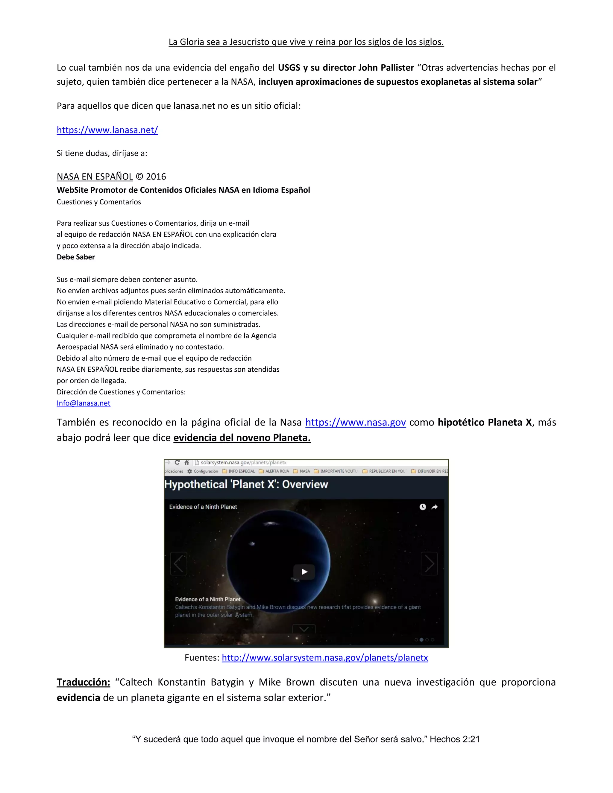 La Gloria sea a Jesucristo que vive y reina por los siglos de los siglos.
“Y sucederá que todo aquel que invoque el nombre del Señor será salvo.” Hechos 2:21
Lo cual también nos da una evidencia del engaño del USGS y su director John Pallister “Otras advertencias hechas por el
sujeto, quien también dice pertenecer a la NASA, incluyen aproximaciones de supuestos exoplanetas al sistema solar”
Para aquellos que dicen que lanasa.net no es un sitio oficial:
https://www.lanasa.net/
Si tiene dudas, diríjase a:
NASA EN ESPAÑOL © 2016
WebSite Promotor de Contenidos Oficiales NASA en Idioma Español
Cuestiones y Comentarios
Para realizar sus Cuestiones o Comentarios, dirija un e-mail
al equipo de redacción NASA EN ESPAÑOL con una explicación clara
y poco extensa a la dirección abajo indicada.
Debe Saber
Sus e-mail siempre deben contener asunto.
No envíen archivos adjuntos pues serán eliminados automáticamente.
No envíen e-mail pidiendo Material Educativo o Comercial, para ello
diríjanse a los diferentes centros NASA educacionales o comerciales.
Las direcciones e-mail de personal NASA no son suministradas.
Cualquier e-mail recibido que comprometa el nombre de la Agencia
Aeroespacial NASA será eliminado y no contestado.
Debido al alto número de e-mail que el equipo de redacción
NASA EN ESPAÑOL recibe diariamente, sus respuestas son atendidas
por orden de llegada.
Dirección de Cuestiones y Comentarios:
Info@lanasa.net
También es reconocido en la página oficial de la Nasa https://www.nasa.gov como hipotético Planeta X, más
abajo podrá leer que dice evidencia del noveno Planeta.
Fuentes: http://www.solarsystem.nasa.gov/planets/planetx
Traducción: “Caltech Konstantin Batygin y Mike Brown discuten una nueva investigación que proporciona
evidencia de un planeta gigante en el sistema solar exterior.”
 