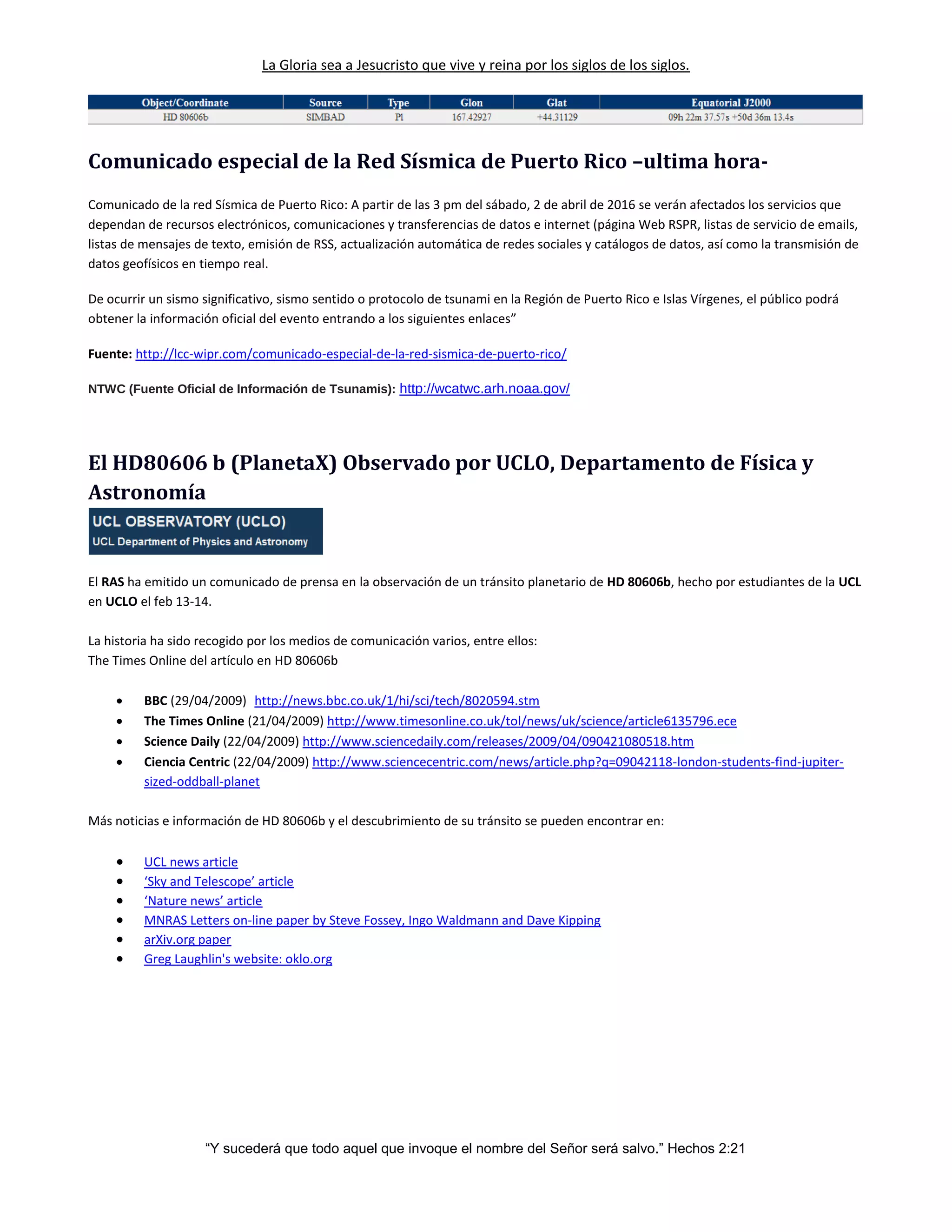 La Gloria sea a Jesucristo que vive y reina por los siglos de los siglos.
“Y sucederá que todo aquel que invoque el nombre del Señor será salvo.” Hechos 2:21
Comunicado especial de la Red Sísmica de Puerto Rico –ultima hora-
Comunicado de la red Sísmica de Puerto Rico: A partir de las 3 pm del sábado, 2 de abril de 2016 se verán afectados los servicios que
dependan de recursos electrónicos, comunicaciones y transferencias de datos e internet (página Web RSPR, listas de servicio de emails,
listas de mensajes de texto, emisión de RSS, actualización automática de redes sociales y catálogos de datos, así como la transmisión de
datos geofísicos en tiempo real.
De ocurrir un sismo significativo, sismo sentido o protocolo de tsunami en la Región de Puerto Rico e Islas Vírgenes, el público podrá
obtener la información oficial del evento entrando a los siguientes enlaces”
Fuente: http://lcc-wipr.com/comunicado-especial-de-la-red-sismica-de-puerto-rico/
NTWC (Fuente Oficial de Información de Tsunamis): http://wcatwc.arh.noaa.gov/
El HD80606 b (PlanetaX) Observado por UCLO, Departamento de Física y
Astronomía
El RAS ha emitido un comunicado de prensa en la observación de un tránsito planetario de HD 80606b, hecho por estudiantes de la UCL
en UCLO el feb 13-14.
La historia ha sido recogido por los medios de comunicación varios, entre ellos:
The Times Online del artículo en HD 80606b
 BBC (29/04/2009) http://news.bbc.co.uk/1/hi/sci/tech/8020594.stm
 The Times Online (21/04/2009) http://www.timesonline.co.uk/tol/news/uk/science/article6135796.ece
 Science Daily (22/04/2009) http://www.sciencedaily.com/releases/2009/04/090421080518.htm
 Ciencia Centric (22/04/2009) http://www.sciencecentric.com/news/article.php?q=09042118-london-students-find-jupiter-
sized-oddball-planet
Más noticias e información de HD 80606b y el descubrimiento de su tránsito se pueden encontrar en:
 UCL news article
 ‘Sky and Telescope’ article
 ‘Nature news’ article
 MNRAS Letters on-line paper by Steve Fossey, Ingo Waldmann and Dave Kipping
 arXiv.org paper
 Greg Laughlin's website: oklo.org
 