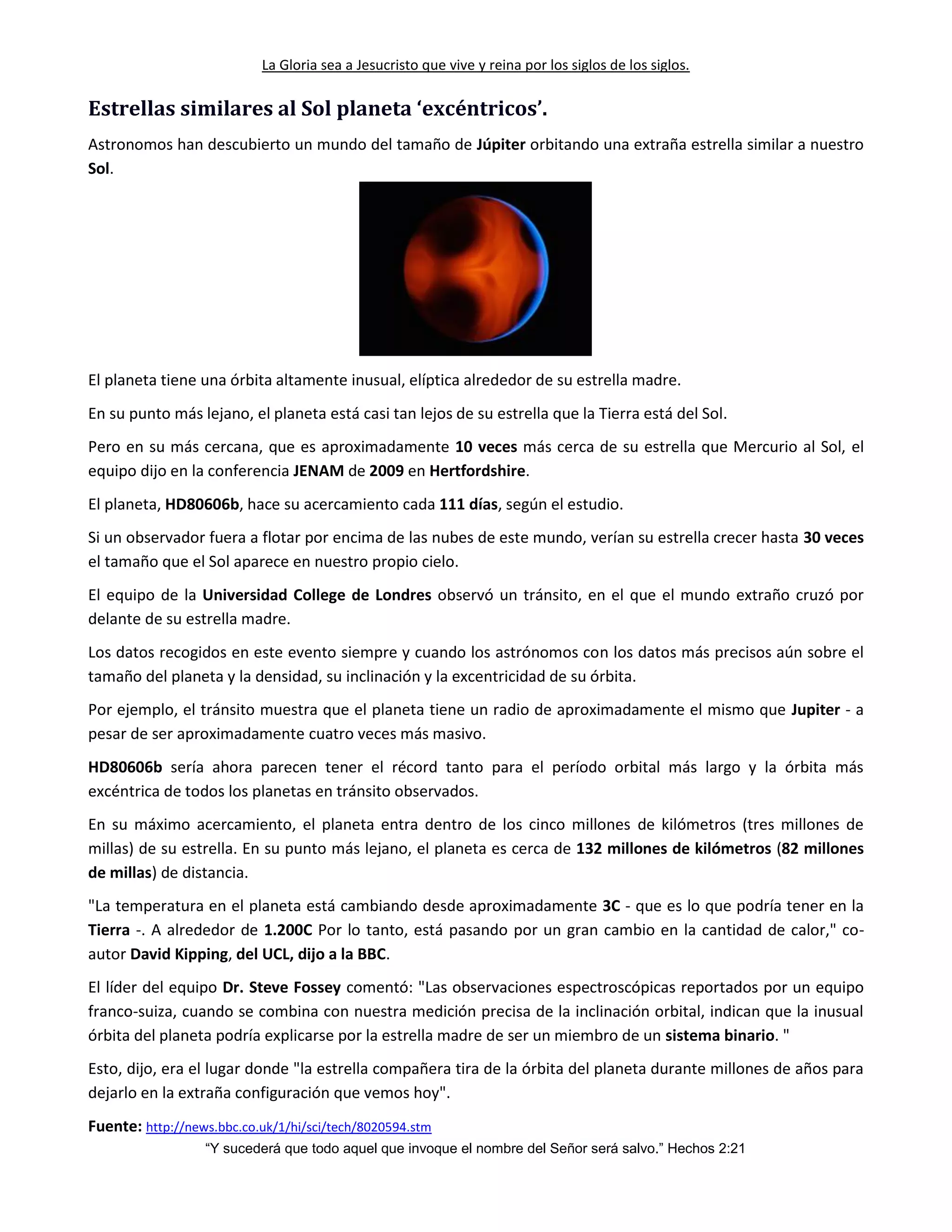 La Gloria sea a Jesucristo que vive y reina por los siglos de los siglos.
“Y sucederá que todo aquel que invoque el nombre del Señor será salvo.” Hechos 2:21
Estrellas similares al Sol planeta ‘excéntricos’.
Astronomos han descubierto un mundo del tamaño de Júpiter orbitando una extraña estrella similar a nuestro
Sol.
El planeta tiene una órbita altamente inusual, elíptica alrededor de su estrella madre.
En su punto más lejano, el planeta está casi tan lejos de su estrella que la Tierra está del Sol.
Pero en su más cercana, que es aproximadamente 10 veces más cerca de su estrella que Mercurio al Sol, el
equipo dijo en la conferencia JENAM de 2009 en Hertfordshire.
El planeta, HD80606b, hace su acercamiento cada 111 días, según el estudio.
Si un observador fuera a flotar por encima de las nubes de este mundo, verían su estrella crecer hasta 30 veces
el tamaño que el Sol aparece en nuestro propio cielo.
El equipo de la Universidad College de Londres observó un tránsito, en el que el mundo extraño cruzó por
delante de su estrella madre.
Los datos recogidos en este evento siempre y cuando los astrónomos con los datos más precisos aún sobre el
tamaño del planeta y la densidad, su inclinación y la excentricidad de su órbita.
Por ejemplo, el tránsito muestra que el planeta tiene un radio de aproximadamente el mismo que Jupiter - a
pesar de ser aproximadamente cuatro veces más masivo.
HD80606b sería ahora parecen tener el récord tanto para el período orbital más largo y la órbita más
excéntrica de todos los planetas en tránsito observados.
En su máximo acercamiento, el planeta entra dentro de los cinco millones de kilómetros (tres millones de
millas) de su estrella. En su punto más lejano, el planeta es cerca de 132 millones de kilómetros (82 millones
de millas) de distancia.
"La temperatura en el planeta está cambiando desde aproximadamente 3C - que es lo que podría tener en la
Tierra -. A alrededor de 1.200C Por lo tanto, está pasando por un gran cambio en la cantidad de calor," co-
autor David Kipping, del UCL, dijo a la BBC.
El líder del equipo Dr. Steve Fossey comentó: "Las observaciones espectroscópicas reportados por un equipo
franco-suiza, cuando se combina con nuestra medición precisa de la inclinación orbital, indican que la inusual
órbita del planeta podría explicarse por la estrella madre de ser un miembro de un sistema binario. "
Esto, dijo, era el lugar donde "la estrella compañera tira de la órbita del planeta durante millones de años para
dejarlo en la extraña configuración que vemos hoy".
Fuente: http://news.bbc.co.uk/1/hi/sci/tech/8020594.stm
 