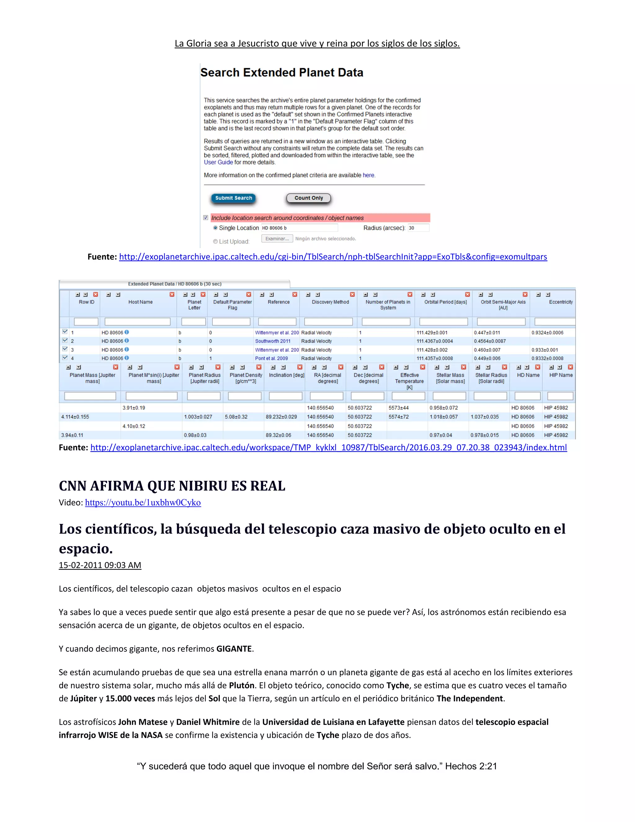 La Gloria sea a Jesucristo que vive y reina por los siglos de los siglos.
“Y sucederá que todo aquel que invoque el nombre del Señor será salvo.” Hechos 2:21
Fuente: http://exoplanetarchive.ipac.caltech.edu/cgi-bin/TblSearch/nph-tblSearchInit?app=ExoTbls&config=exomultpars
Fuente: http://exoplanetarchive.ipac.caltech.edu/workspace/TMP_kyklxl_10987/TblSearch/2016.03.29_07.20.38_023943/index.html
CNN AFIRMA QUE NIBIRU ES REAL
Video: https://youtu.be/1uxbhw0Cyko
Los científicos, la búsqueda del telescopio caza masivo de objeto oculto en el
espacio.
15-02-2011 09:03 AM
Los científicos, del telescopio cazan objetos masivos ocultos en el espacio
Ya sabes lo que a veces puede sentir que algo está presente a pesar de que no se puede ver? Así, los astrónomos están recibiendo esa
sensación acerca de un gigante, de objetos ocultos en el espacio.
Y cuando decimos gigante, nos referimos GIGANTE.
Se están acumulando pruebas de que sea una estrella enana marrón o un planeta gigante de gas está al acecho en los límites exteriores
de nuestro sistema solar, mucho más allá de Plutón. El objeto teórico, conocido como Tyche, se estima que es cuatro veces el tamaño
de Júpiter y 15.000 veces más lejos del Sol que la Tierra, según un artículo en el periódico británico The Independent.
Los astrofísicos John Matese y Daniel Whitmire de la Universidad de Luisiana en Lafayette piensan datos del telescopio espacial
infrarrojo WISE de la NASA se confirme la existencia y ubicación de Tyche plazo de dos años.
 