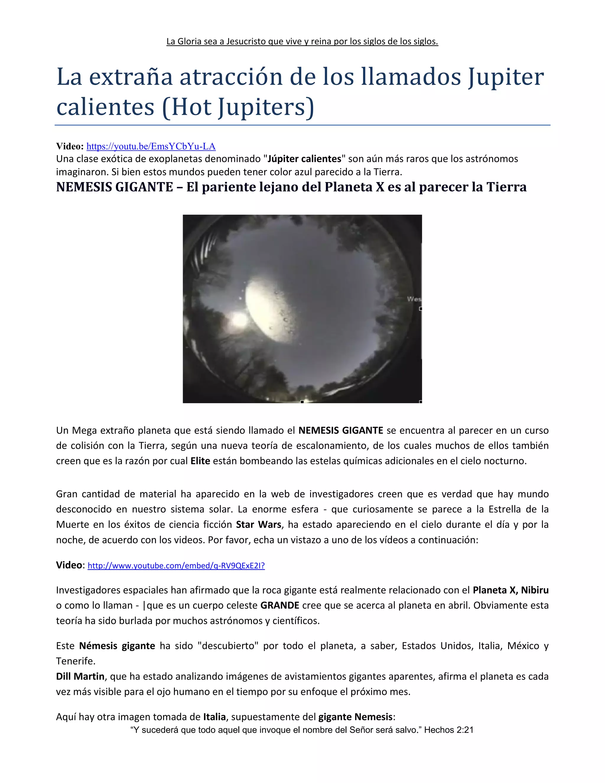 La Gloria sea a Jesucristo que vive y reina por los siglos de los siglos.
“Y sucederá que todo aquel que invoque el nombre del Señor será salvo.” Hechos 2:21
La extrana atraccion de los llamados Jupiter
calientes (Hot Jupiters)
Video: https://youtu.be/EmsYCbYu-LA
Una clase exótica de exoplanetas denominado "Júpiter calientes" son aún más raros que los astrónomos
imaginaron. Si bien estos mundos pueden tener color azul parecido a la Tierra.
NEMESIS GIGANTE – El pariente lejano del Planeta X es al parecer la Tierra
Un Mega extraño planeta que está siendo llamado el NEMESIS GIGANTE se encuentra al parecer en un curso
de colisión con la Tierra, según una nueva teoría de escalonamiento, de los cuales muchos de ellos también
creen que es la razón por cual Elite están bombeando las estelas químicas adicionales en el cielo nocturno.
Gran cantidad de material ha aparecido en la web de investigadores creen que es verdad que hay mundo
desconocido en nuestro sistema solar. La enorme esfera - que curiosamente se parece a la Estrella de la
Muerte en los éxitos de ciencia ficción Star Wars, ha estado apareciendo en el cielo durante el día y por la
noche, de acuerdo con los videos. Por favor, echa un vistazo a uno de los vídeos a continuación:
Video: http://www.youtube.com/embed/q-RV9QExE2I?
Investigadores espaciales han afirmado que la roca gigante está realmente relacionado con el Planeta X, Nibiru
o como lo llaman - |que es un cuerpo celeste GRANDE cree que se acerca al planeta en abril. Obviamente esta
teoría ha sido burlada por muchos astrónomos y científicos.
Este Némesis gigante ha sido "descubierto" por todo el planeta, a saber, Estados Unidos, Italia, México y
Tenerife.
Dill Martin, que ha estado analizando imágenes de avistamientos gigantes aparentes, afirma el planeta es cada
vez más visible para el ojo humano en el tiempo por su enfoque el próximo mes.
Aquí hay otra imagen tomada de Italia, supuestamente del gigante Nemesis:
 