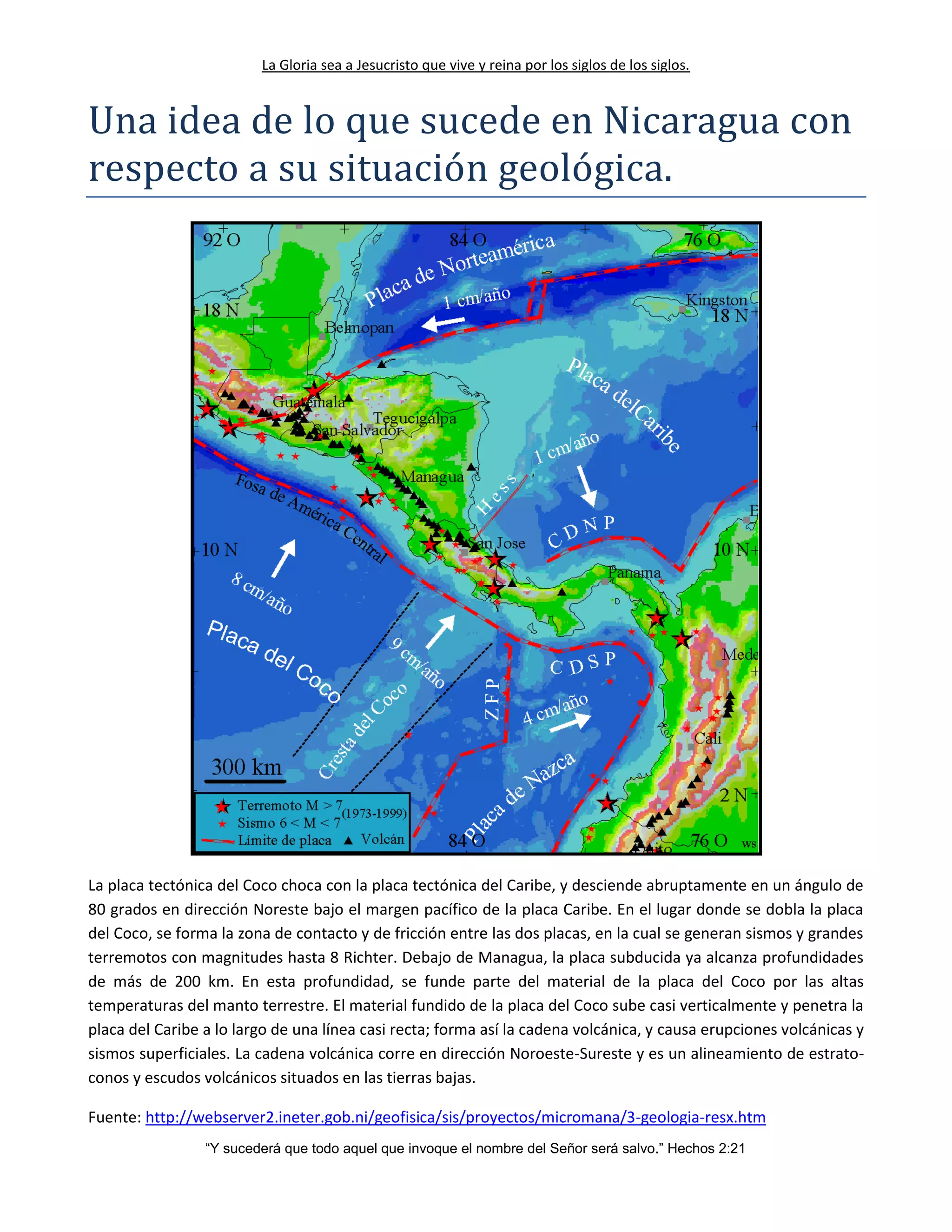La Gloria sea a Jesucristo que vive y reina por los siglos de los siglos.
“Y sucederá que todo aquel que invoque el nombre del Señor será salvo.” Hechos 2:21
Una idea de lo que sucede en Nicaragua con
respecto a su situacion geologica.
La placa tectónica del Coco choca con la placa tectónica del Caribe, y desciende abruptamente en un ángulo de
80 grados en dirección Noreste bajo el margen pacífico de la placa Caribe. En el lugar donde se dobla la placa
del Coco, se forma la zona de contacto y de fricción entre las dos placas, en la cual se generan sismos y grandes
terremotos con magnitudes hasta 8 Richter. Debajo de Managua, la placa subducida ya alcanza profundidades
de más de 200 km. En esta profundidad, se funde parte del material de la placa del Coco por las altas
temperaturas del manto terrestre. El material fundido de la placa del Coco sube casi verticalmente y penetra la
placa del Caribe a lo largo de una línea casi recta; forma así la cadena volcánica, y causa erupciones volcánicas y
sismos superficiales. La cadena volcánica corre en dirección Noroeste-Sureste y es un alineamiento de estrato-
conos y escudos volcánicos situados en las tierras bajas.
Fuente: http://webserver2.ineter.gob.ni/geofisica/sis/proyectos/micromana/3-geologia-resx.htm
 