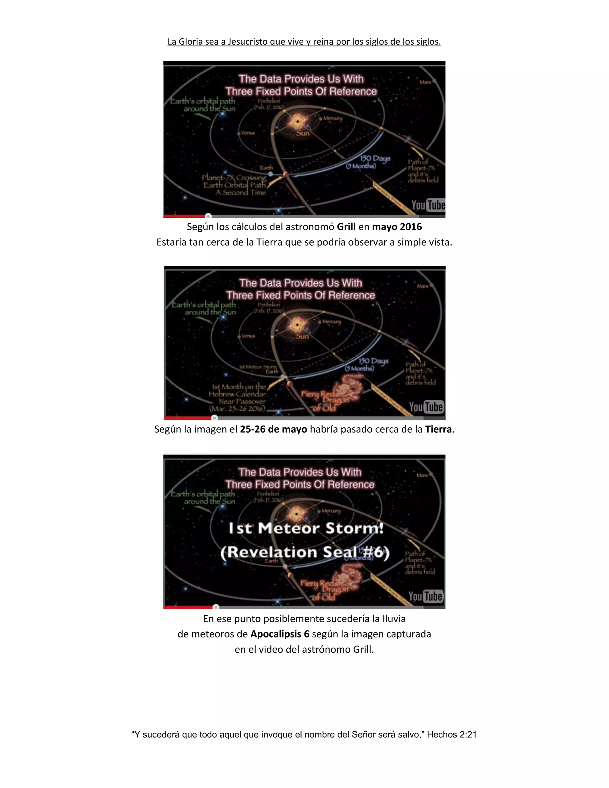La Gloria sea a Jesucristo que vive y reina por los siglos de los siglos.
“Y sucederá que todo aquel que invoque el nombre del Señor será salvo.” Hechos 2:21
Según los cálculos del astronomó Grill en mayo 2016
Estaría tan cerca de la Tierra que se podría observar a simple vista.
Según la imagen el 25-26 de mayo habría pasado cerca de la Tierra.
En ese punto posiblemente sucedería la lluvia
de meteoros de Apocalipsis 6 según la imagen capturada
en el video del astrónomo Grill.
 