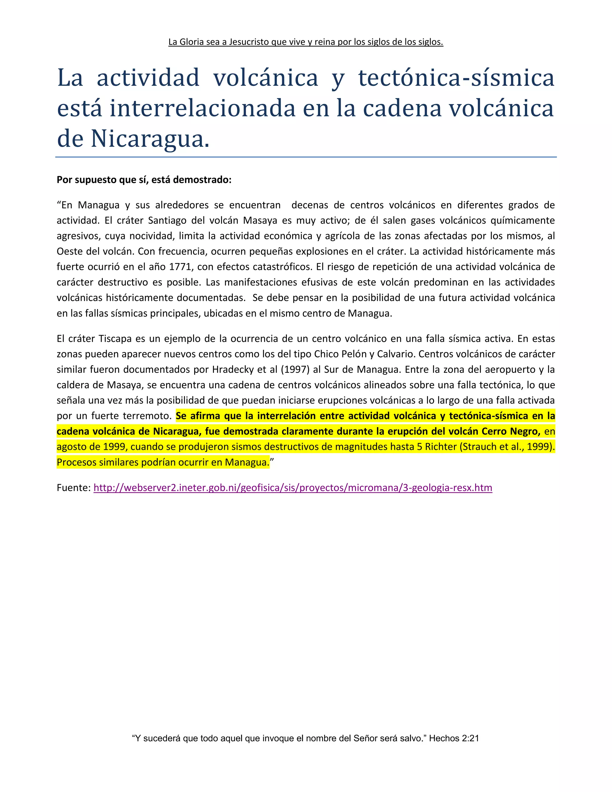 La Gloria sea a Jesucristo que vive y reina por los siglos de los siglos.
“Y sucederá que todo aquel que invoque el nombre del Señor será salvo.” Hechos 2:21
La actividad volcanica y tectonica-sísmica
esta interrelacionada en la cadena volcanica
de Nicaragua.
Por supuesto que sí, está demostrado:
“En Managua y sus alrededores se encuentran decenas de centros volcánicos en diferentes grados de
actividad. El cráter Santiago del volcán Masaya es muy activo; de él salen gases volcánicos químicamente
agresivos, cuya nocividad, limita la actividad económica y agrícola de las zonas afectadas por los mismos, al
Oeste del volcán. Con frecuencia, ocurren pequeñas explosiones en el cráter. La actividad históricamente más
fuerte ocurrió en el año 1771, con efectos catastróficos. El riesgo de repetición de una actividad volcánica de
carácter destructivo es posible. Las manifestaciones efusivas de este volcán predominan en las actividades
volcánicas históricamente documentadas. Se debe pensar en la posibilidad de una futura actividad volcánica
en las fallas sísmicas principales, ubicadas en el mismo centro de Managua.
El cráter Tiscapa es un ejemplo de la ocurrencia de un centro volcánico en una falla sísmica activa. En estas
zonas pueden aparecer nuevos centros como los del tipo Chico Pelón y Calvario. Centros volcánicos de carácter
similar fueron documentados por Hradecky et al (1997) al Sur de Managua. Entre la zona del aeropuerto y la
caldera de Masaya, se encuentra una cadena de centros volcánicos alineados sobre una falla tectónica, lo que
señala una vez más la posibilidad de que puedan iniciarse erupciones volcánicas a lo largo de una falla activada
por un fuerte terremoto. Se afirma que la interrelación entre actividad volcánica y tectónica-sísmica en la
cadena volcánica de Nicaragua, fue demostrada claramente durante la erupción del volcán Cerro Negro, en
agosto de 1999, cuando se produjeron sismos destructivos de magnitudes hasta 5 Richter (Strauch et al., 1999).
Procesos similares podrían ocurrir en Managua.”
Fuente: http://webserver2.ineter.gob.ni/geofisica/sis/proyectos/micromana/3-geologia-resx.htm
 