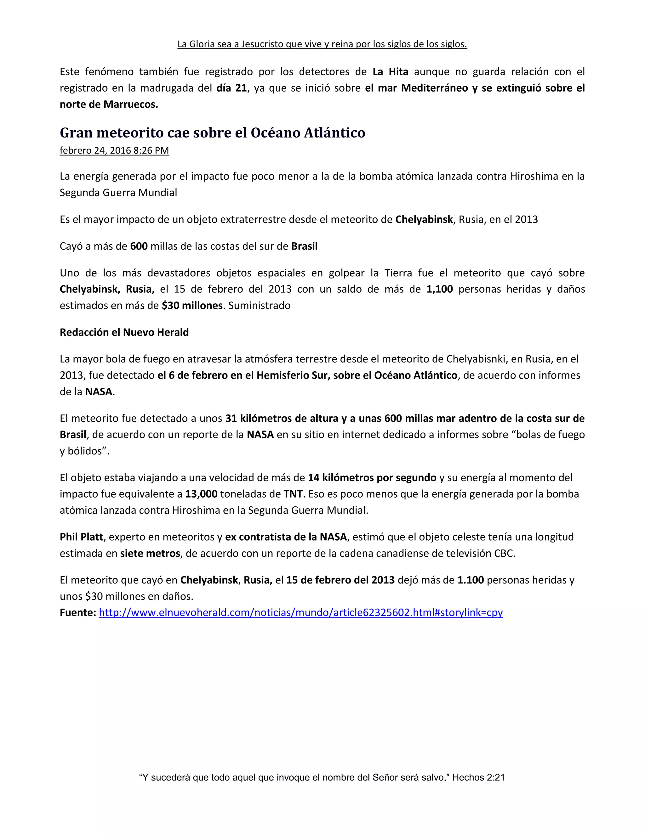 La Gloria sea a Jesucristo que vive y reina por los siglos de los siglos.
“Y sucederá que todo aquel que invoque el nombre del Señor será salvo.” Hechos 2:21
Este fenómeno también fue registrado por los detectores de La Hita aunque no guarda relación con el
registrado en la madrugada del día 21, ya que se inició sobre el mar Mediterráneo y se extinguió sobre el
norte de Marruecos.
Gran meteorito cae sobre el Océano Atlántico
febrero 24, 2016 8:26 PM
La energía generada por el impacto fue poco menor a la de la bomba atómica lanzada contra Hiroshima en la
Segunda Guerra Mundial
Es el mayor impacto de un objeto extraterrestre desde el meteorito de Chelyabinsk, Rusia, en el 2013
Cayó a más de 600 millas de las costas del sur de Brasil
Uno de los más devastadores objetos espaciales en golpear la Tierra fue el meteorito que cayó sobre
Chelyabinsk, Rusia, el 15 de febrero del 2013 con un saldo de más de 1,100 personas heridas y daños
estimados en más de $30 millones. Suministrado
Redacción el Nuevo Herald
La mayor bola de fuego en atravesar la atmósfera terrestre desde el meteorito de Chelyabisnki, en Rusia, en el
2013, fue detectado el 6 de febrero en el Hemisferio Sur, sobre el Océano Atlántico, de acuerdo con informes
de la NASA.
El meteorito fue detectado a unos 31 kilómetros de altura y a unas 600 millas mar adentro de la costa sur de
Brasil, de acuerdo con un reporte de la NASA en su sitio en internet dedicado a informes sobre “bolas de fuego
y bólidos”.
El objeto estaba viajando a una velocidad de más de 14 kilómetros por segundo y su energía al momento del
impacto fue equivalente a 13,000 toneladas de TNT. Eso es poco menos que la energía generada por la bomba
atómica lanzada contra Hiroshima en la Segunda Guerra Mundial.
Phil Platt, experto en meteoritos y ex contratista de la NASA, estimó que el objeto celeste tenía una longitud
estimada en siete metros, de acuerdo con un reporte de la cadena canadiense de televisión CBC.
El meteorito que cayó en Chelyabinsk, Rusia, el 15 de febrero del 2013 dejó más de 1.100 personas heridas y
unos $30 millones en daños.
Fuente: http://www.elnuevoherald.com/noticias/mundo/article62325602.html#storylink=cpy
 
