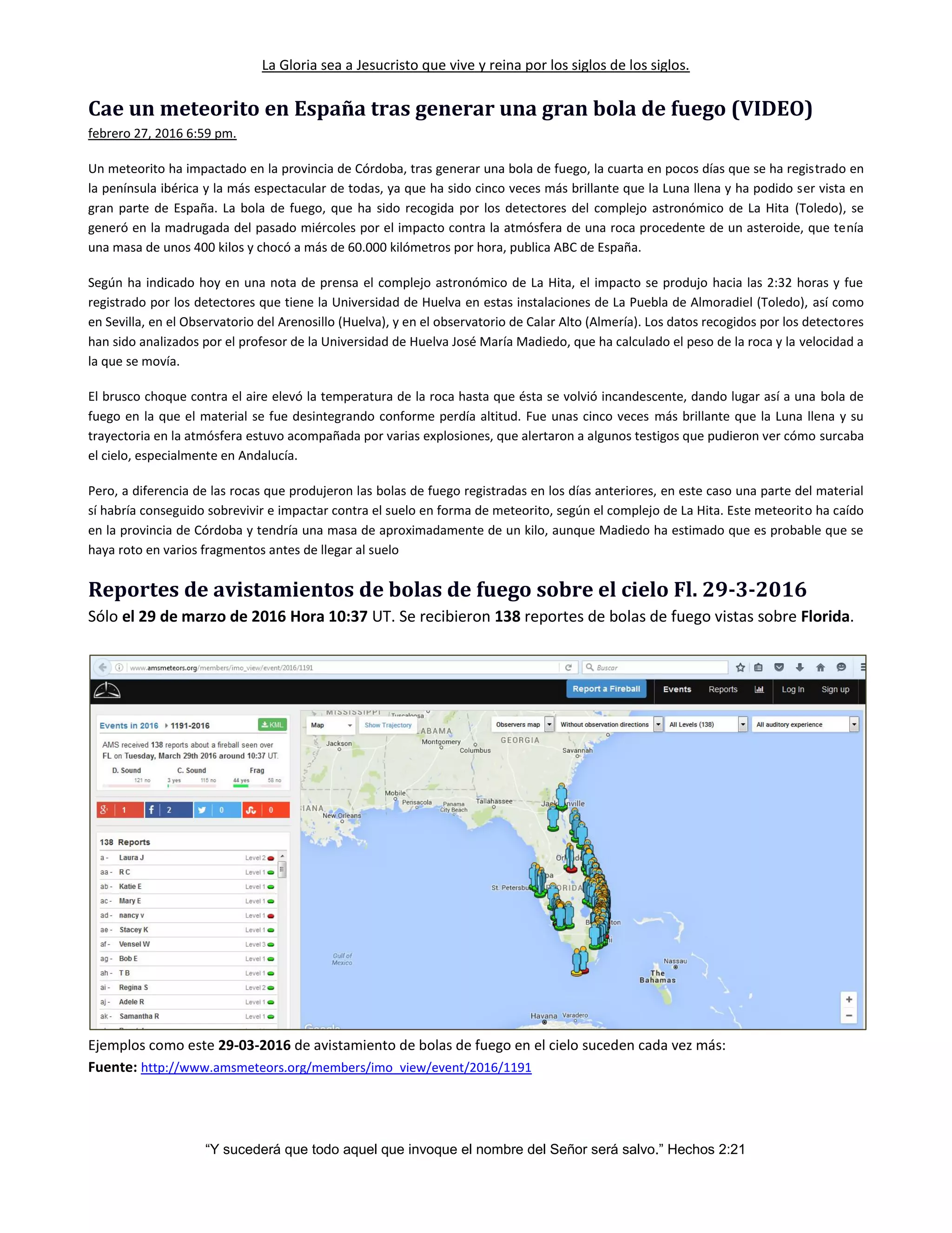 La Gloria sea a Jesucristo que vive y reina por los siglos de los siglos.
“Y sucederá que todo aquel que invoque el nombre del Señor será salvo.” Hechos 2:21
Cae un meteorito en España tras generar una gran bola de fuego (VIDEO)
febrero 27, 2016 6:59 pm.
Un meteorito ha impactado en la provincia de Córdoba, tras generar una bola de fuego, la cuarta en pocos días que se ha registrado en
la península ibérica y la más espectacular de todas, ya que ha sido cinco veces más brillante que la Luna llena y ha podido ser vista en
gran parte de España. La bola de fuego, que ha sido recogida por los detectores del complejo astronómico de La Hita (Toledo), se
generó en la madrugada del pasado miércoles por el impacto contra la atmósfera de una roca procedente de un asteroide, que tenía
una masa de unos 400 kilos y chocó a más de 60.000 kilómetros por hora, publica ABC de España.
Según ha indicado hoy en una nota de prensa el complejo astronómico de La Hita, el impacto se produjo hacia las 2:32 horas y fue
registrado por los detectores que tiene la Universidad de Huelva en estas instalaciones de La Puebla de Almoradiel (Toledo), así como
en Sevilla, en el Observatorio del Arenosillo (Huelva), y en el observatorio de Calar Alto (Almería). Los datos recogidos por los detectores
han sido analizados por el profesor de la Universidad de Huelva José María Madiedo, que ha calculado el peso de la roca y la velocidad a
la que se movía.
El brusco choque contra el aire elevó la temperatura de la roca hasta que ésta se volvió incandescente, dando lugar así a una bola de
fuego en la que el material se fue desintegrando conforme perdía altitud. Fue unas cinco veces más brillante que la Luna llena y su
trayectoria en la atmósfera estuvo acompañada por varias explosiones, que alertaron a algunos testigos que pudieron ver cómo surcaba
el cielo, especialmente en Andalucía.
Pero, a diferencia de las rocas que produjeron las bolas de fuego registradas en los días anteriores, en este caso una parte del material
sí habría conseguido sobrevivir e impactar contra el suelo en forma de meteorito, según el complejo de La Hita. Este meteorito ha caído
en la provincia de Córdoba y tendría una masa de aproximadamente de un kilo, aunque Madiedo ha estimado que es probable que se
haya roto en varios fragmentos antes de llegar al suelo
Reportes de avistamientos de bolas de fuego sobre el cielo Fl. 29-3-2016
Sólo el 29 de marzo de 2016 Hora 10:37 UT. Se recibieron 138 reportes de bolas de fuego vistas sobre Florida.
Ejemplos como este 29-03-2016 de avistamiento de bolas de fuego en el cielo suceden cada vez más:
Fuente: http://www.amsmeteors.org/members/imo_view/event/2016/1191
 