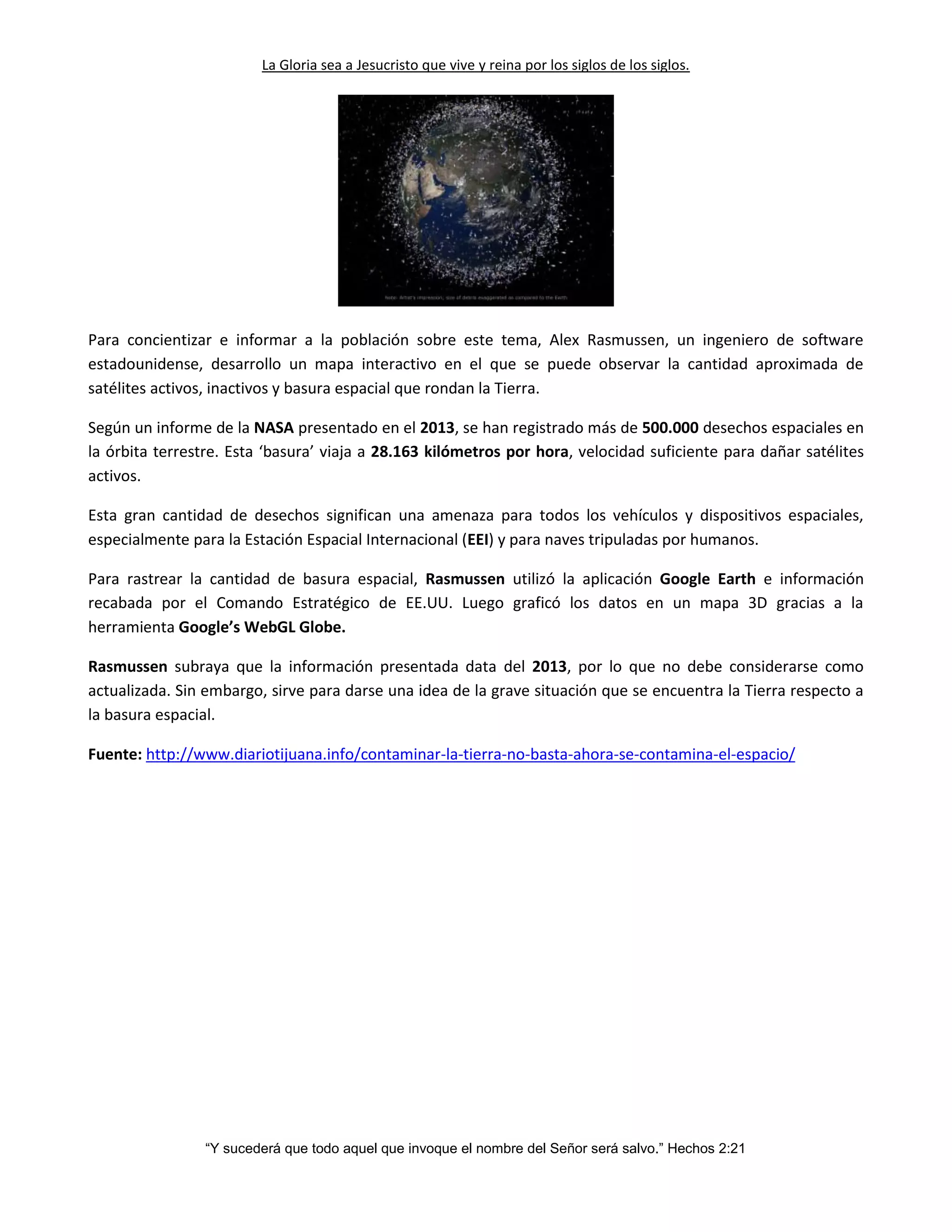 La Gloria sea a Jesucristo que vive y reina por los siglos de los siglos.
“Y sucederá que todo aquel que invoque el nombre del Señor será salvo.” Hechos 2:21
Para concientizar e informar a la población sobre este tema, Alex Rasmussen, un ingeniero de software
estadounidense, desarrollo un mapa interactivo en el que se puede observar la cantidad aproximada de
satélites activos, inactivos y basura espacial que rondan la Tierra.
Según un informe de la NASA presentado en el 2013, se han registrado más de 500.000 desechos espaciales en
la órbita terrestre. Esta ‘basura’ viaja a 28.163 kilómetros por hora, velocidad suficiente para dañar satélites
activos.
Esta gran cantidad de desechos significan una amenaza para todos los vehículos y dispositivos espaciales,
especialmente para la Estación Espacial Internacional (EEI) y para naves tripuladas por humanos.
Para rastrear la cantidad de basura espacial, Rasmussen utilizó la aplicación Google Earth e información
recabada por el Comando Estratégico de EE.UU. Luego graficó los datos en un mapa 3D gracias a la
herramienta Google’s WebGL Globe.
Rasmussen subraya que la información presentada data del 2013, por lo que no debe considerarse como
actualizada. Sin embargo, sirve para darse una idea de la grave situación que se encuentra la Tierra respecto a
la basura espacial.
Fuente: http://www.diariotijuana.info/contaminar-la-tierra-no-basta-ahora-se-contamina-el-espacio/
 