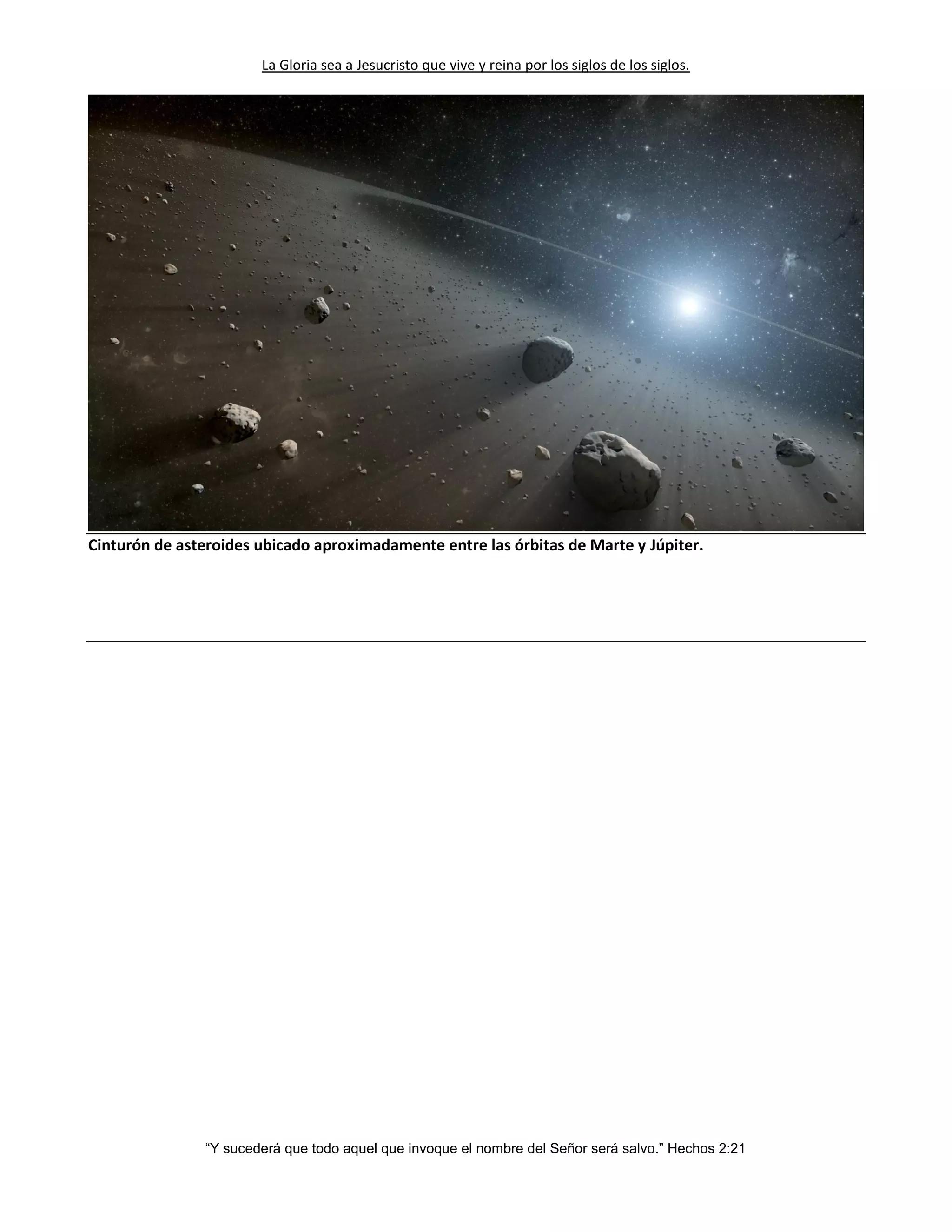 La Gloria sea a Jesucristo que vive y reina por los siglos de los siglos.
“Y sucederá que todo aquel que invoque el nombre del Señor será salvo.” Hechos 2:21
Cinturón de asteroides ubicado aproximadamente entre las órbitas de Marte y Júpiter.
 
