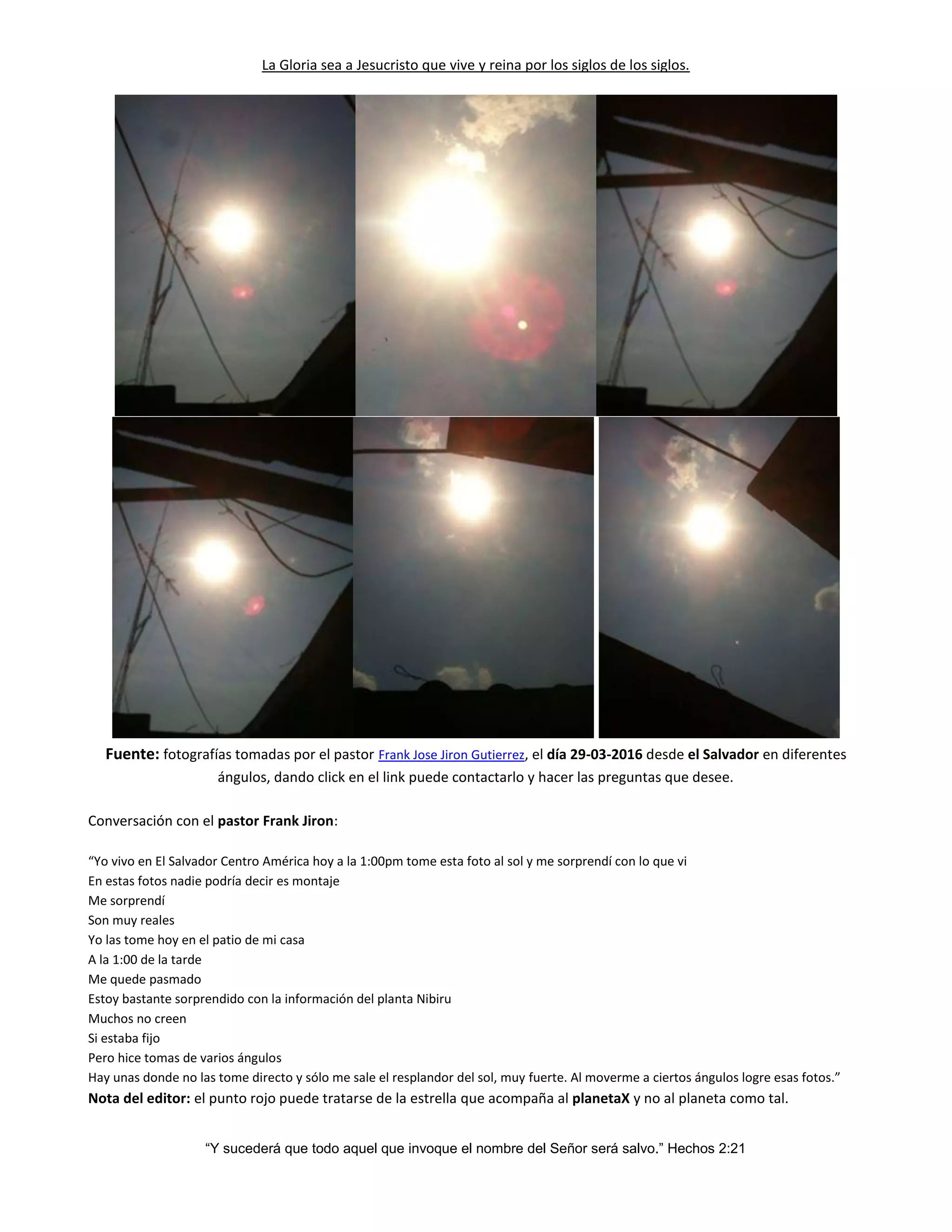 La Gloria sea a Jesucristo que vive y reina por los siglos de los siglos.
“Y sucederá que todo aquel que invoque el nombre del Señor será salvo.” Hechos 2:21
Fuente: fotografías tomadas por el pastor Frank Jose Jiron Gutierrez, el día 29-03-2016 desde el Salvador en diferentes
ángulos, dando click en el link puede contactarlo y hacer las preguntas que desee.
Conversación con el pastor Frank Jiron:
“Yo vivo en El Salvador Centro América hoy a la 1:00pm tome esta foto al sol y me sorprendí con lo que vi
En estas fotos nadie podría decir es montaje
Me sorprendí
Son muy reales
Yo las tome hoy en el patio de mi casa
A la 1:00 de la tarde
Me quede pasmado
Estoy bastante sorprendido con la información del planta Nibiru
Muchos no creen
Si estaba fijo
Pero hice tomas de varios ángulos
Hay unas donde no las tome directo y sólo me sale el resplandor del sol, muy fuerte. Al moverme a ciertos ángulos logre esas fotos.”
Nota del editor: el punto rojo puede tratarse de la estrella que acompaña al planetaX y no al planeta como tal.
 