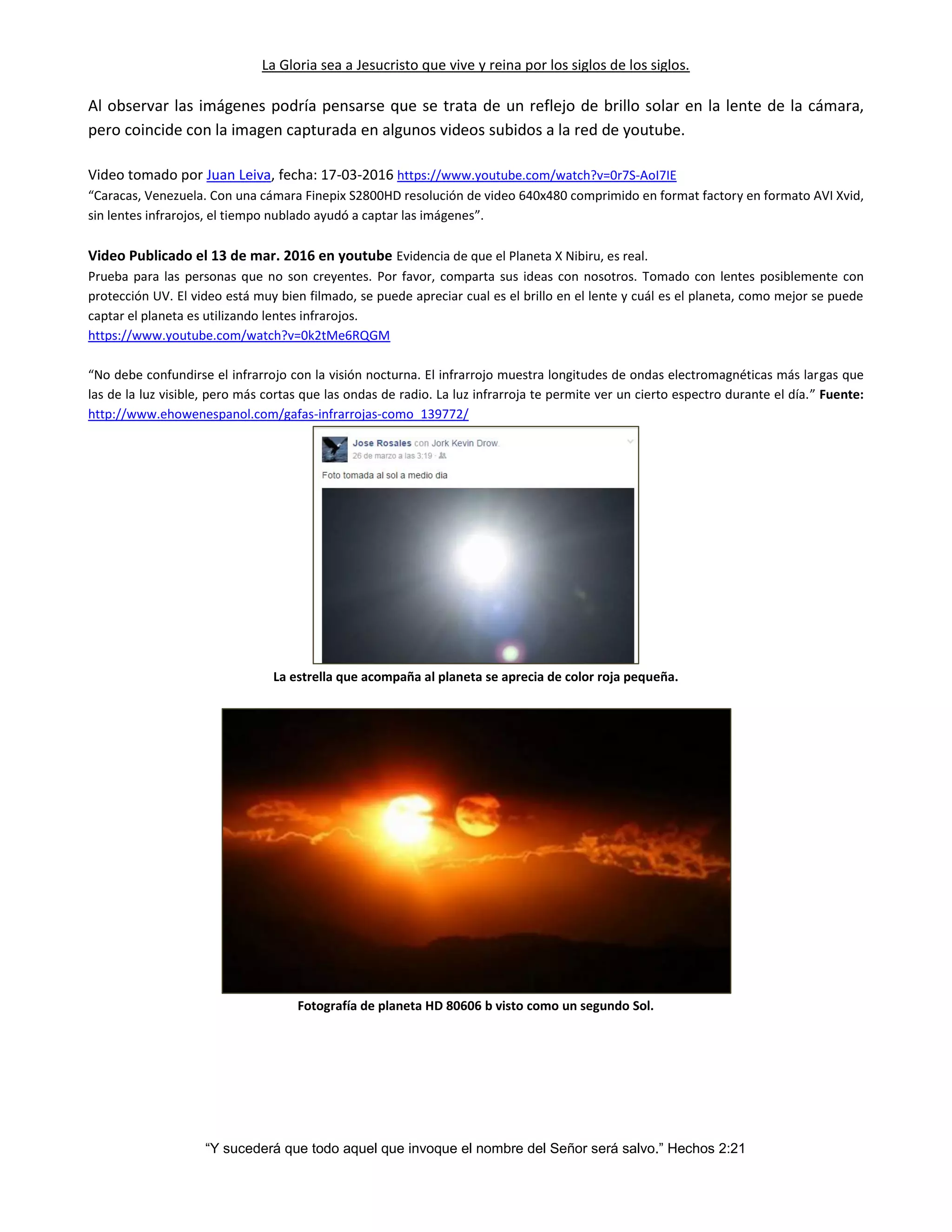 La Gloria sea a Jesucristo que vive y reina por los siglos de los siglos.
“Y sucederá que todo aquel que invoque el nombre del Señor será salvo.” Hechos 2:21
Al observar las imágenes podría pensarse que se trata de un reflejo de brillo solar en la lente de la cámara,
pero coincide con la imagen capturada en algunos videos subidos a la red de youtube.
Video tomado por Juan Leiva, fecha: 17-03-2016 https://www.youtube.com/watch?v=0r7S-AoI7IE
“Caracas, Venezuela. Con una cámara Finepix S2800HD resolución de video 640x480 comprimido en format factory en formato AVI Xvid,
sin lentes infrarojos, el tiempo nublado ayudó a captar las imágenes”.
Video Publicado el 13 de mar. 2016 en youtube Evidencia de que el Planeta X Nibiru, es real.
Prueba para las personas que no son creyentes. Por favor, comparta sus ideas con nosotros. Tomado con lentes posiblemente con
protección UV. El video está muy bien filmado, se puede apreciar cual es el brillo en el lente y cuál es el planeta, como mejor se puede
captar el planeta es utilizando lentes infrarojos.
https://www.youtube.com/watch?v=0k2tMe6RQGM
“No debe confundirse el infrarrojo con la visión nocturna. El infrarrojo muestra longitudes de ondas electromagnéticas más largas que
las de la luz visible, pero más cortas que las ondas de radio. La luz infrarroja te permite ver un cierto espectro durante el día.” Fuente:
http://www.ehowenespanol.com/gafas-infrarrojas-como_139772/
La estrella que acompaña al planeta se aprecia de color roja pequeña.
Fotografía de planeta HD 80606 b visto como un segundo Sol.
 