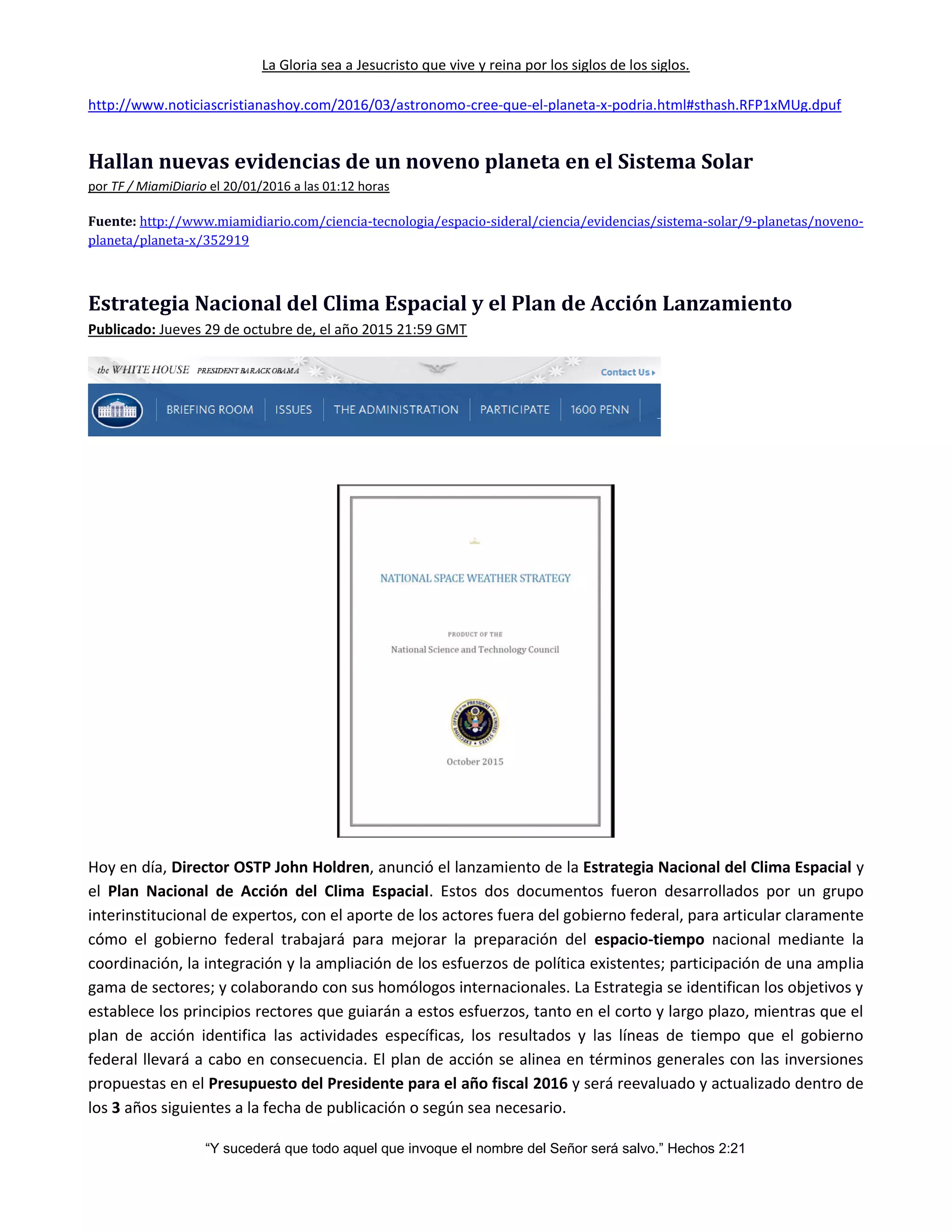 La Gloria sea a Jesucristo que vive y reina por los siglos de los siglos.
“Y sucederá que todo aquel que invoque el nombre del Señor será salvo.” Hechos 2:21
http://www.noticiascristianashoy.com/2016/03/astronomo-cree-que-el-planeta-x-podria.html#sthash.RFP1xMUg.dpuf
Hallan nuevas evidencias de un noveno planeta en el Sistema Solar
por TF / MiamiDiario el 20/01/2016 a las 01:12 horas
Fuente: http://www.miamidiario.com/ciencia-tecnologia/espacio-sideral/ciencia/evidencias/sistema-solar/9-planetas/noveno-
planeta/planeta-x/352919
Estrategia Nacional del Clima Espacial y el Plan de Acción Lanzamiento
Publicado: Jueves 29 de octubre de, el año 2015 21:59 GMT
Hoy en día, Director OSTP John Holdren, anunció el lanzamiento de la Estrategia Nacional del Clima Espacial y
el Plan Nacional de Acción del Clima Espacial. Estos dos documentos fueron desarrollados por un grupo
interinstitucional de expertos, con el aporte de los actores fuera del gobierno federal, para articular claramente
cómo el gobierno federal trabajará para mejorar la preparación del espacio-tiempo nacional mediante la
coordinación, la integración y la ampliación de los esfuerzos de política existentes; participación de una amplia
gama de sectores; y colaborando con sus homólogos internacionales. La Estrategia se identifican los objetivos y
establece los principios rectores que guiarán a estos esfuerzos, tanto en el corto y largo plazo, mientras que el
plan de acción identifica las actividades específicas, los resultados y las líneas de tiempo que el gobierno
federal llevará a cabo en consecuencia. El plan de acción se alinea en términos generales con las inversiones
propuestas en el Presupuesto del Presidente para el año fiscal 2016 y será reevaluado y actualizado dentro de
los 3 años siguientes a la fecha de publicación o según sea necesario.
 