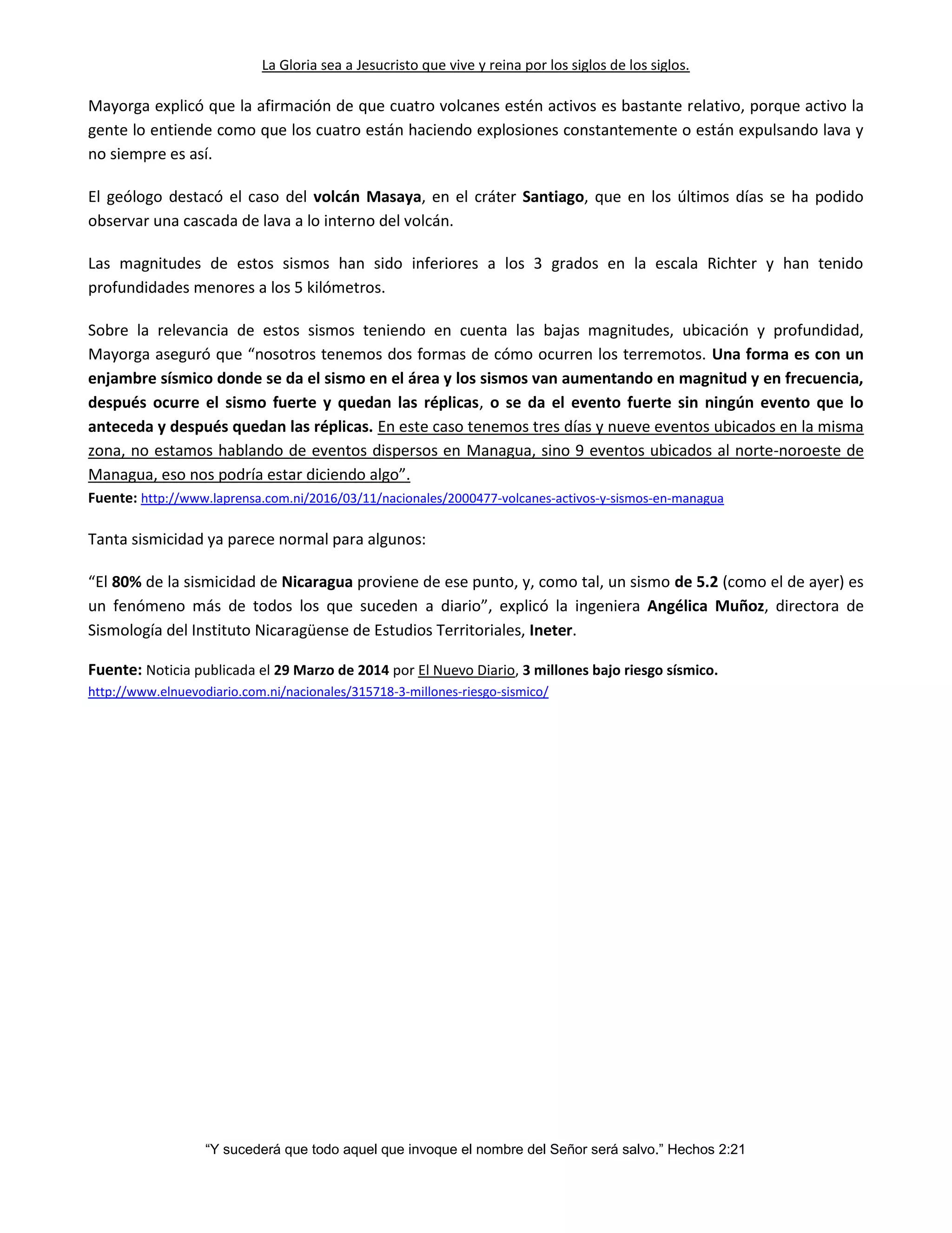 La Gloria sea a Jesucristo que vive y reina por los siglos de los siglos.
“Y sucederá que todo aquel que invoque el nombre del Señor será salvo.” Hechos 2:21
Mayorga explicó que la afirmación de que cuatro volcanes estén activos es bastante relativo, porque activo la
gente lo entiende como que los cuatro están haciendo explosiones constantemente o están expulsando lava y
no siempre es así.
El geólogo destacó el caso del volcán Masaya, en el cráter Santiago, que en los últimos días se ha podido
observar una cascada de lava a lo interno del volcán.
Las magnitudes de estos sismos han sido inferiores a los 3 grados en la escala Richter y han tenido
profundidades menores a los 5 kilómetros.
Sobre la relevancia de estos sismos teniendo en cuenta las bajas magnitudes, ubicación y profundidad,
Mayorga aseguró que “nosotros tenemos dos formas de cómo ocurren los terremotos. Una forma es con un
enjambre sísmico donde se da el sismo en el área y los sismos van aumentando en magnitud y en frecuencia,
después ocurre el sismo fuerte y quedan las réplicas, o se da el evento fuerte sin ningún evento que lo
anteceda y después quedan las réplicas. En este caso tenemos tres días y nueve eventos ubicados en la misma
zona, no estamos hablando de eventos dispersos en Managua, sino 9 eventos ubicados al norte-noroeste de
Managua, eso nos podría estar diciendo algo”.
Fuente: http://www.laprensa.com.ni/2016/03/11/nacionales/2000477-volcanes-activos-y-sismos-en-managua
Tanta sismicidad ya parece normal para algunos:
“El 80% de la sismicidad de Nicaragua proviene de ese punto, y, como tal, un sismo de 5.2 (como el de ayer) es
un fenómeno más de todos los que suceden a diario”, explicó la ingeniera Angélica Muñoz, directora de
Sismología del Instituto Nicaragüense de Estudios Territoriales, Ineter.
Fuente: Noticia publicada el 29 Marzo de 2014 por El Nuevo Diario, 3 millones bajo riesgo sísmico.
http://www.elnuevodiario.com.ni/nacionales/315718-3-millones-riesgo-sismico/
 