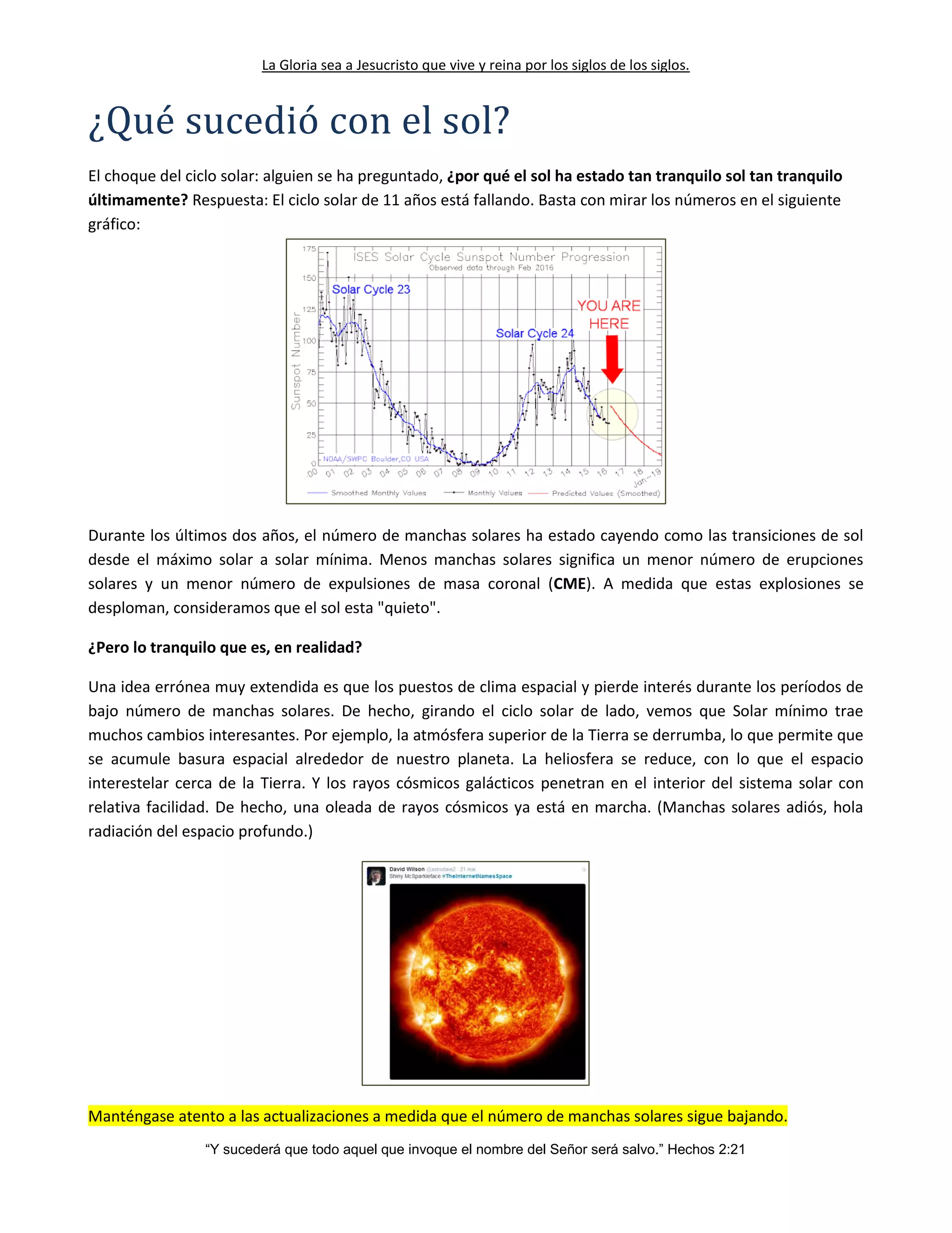 La Gloria sea a Jesucristo que vive y reina por los siglos de los siglos.
“Y sucederá que todo aquel que invoque el nombre del Señor será salvo.” Hechos 2:21
¿Que sucedio con el sol?
El choque del ciclo solar: alguien se ha preguntado, ¿por qué el sol ha estado tan tranquilo sol tan tranquilo
últimamente? Respuesta: El ciclo solar de 11 años está fallando. Basta con mirar los números en el siguiente
gráfico:
Durante los últimos dos años, el número de manchas solares ha estado cayendo como las transiciones de sol
desde el máximo solar a solar mínima. Menos manchas solares significa un menor número de erupciones
solares y un menor número de expulsiones de masa coronal (CME). A medida que estas explosiones se
desploman, consideramos que el sol esta "quieto".
¿Pero lo tranquilo que es, en realidad?
Una idea errónea muy extendida es que los puestos de clima espacial y pierde interés durante los períodos de
bajo número de manchas solares. De hecho, girando el ciclo solar de lado, vemos que Solar mínimo trae
muchos cambios interesantes. Por ejemplo, la atmósfera superior de la Tierra se derrumba, lo que permite que
se acumule basura espacial alrededor de nuestro planeta. La heliosfera se reduce, con lo que el espacio
interestelar cerca de la Tierra. Y los rayos cósmicos galácticos penetran en el interior del sistema solar con
relativa facilidad. De hecho, una oleada de rayos cósmicos ya está en marcha. (Manchas solares adiós, hola
radiación del espacio profundo.)
Manténgase atento a las actualizaciones a medida que el número de manchas solares sigue bajando.
 