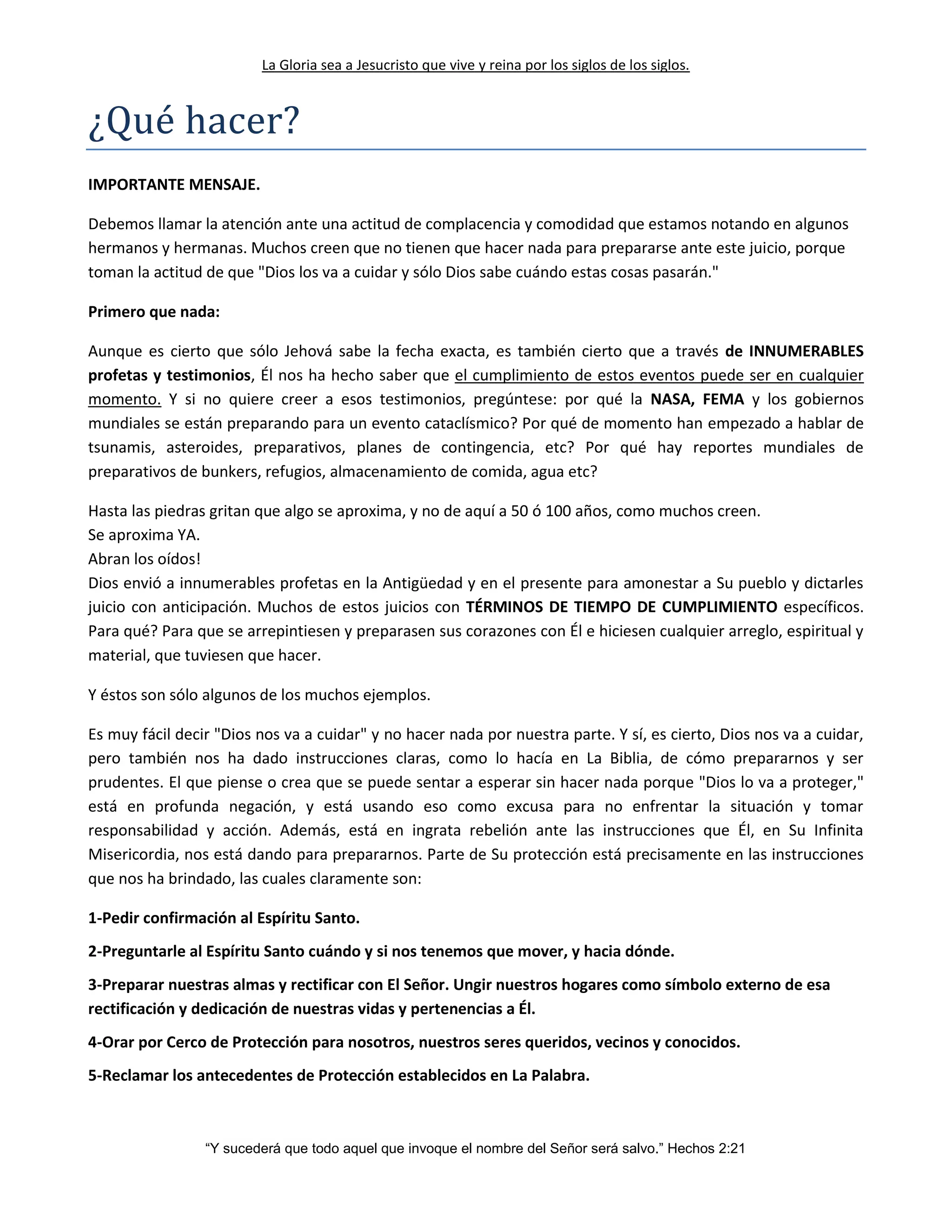 La Gloria sea a Jesucristo que vive y reina por los siglos de los siglos.
“Y sucederá que todo aquel que invoque el nombre del Señor será salvo.” Hechos 2:21
¿Que hacer?
IMPORTANTE MENSAJE.
Debemos llamar la atención ante una actitud de complacencia y comodidad que estamos notando en algunos
hermanos y hermanas. Muchos creen que no tienen que hacer nada para prepararse ante este juicio, porque
toman la actitud de que "Dios los va a cuidar y sólo Dios sabe cuándo estas cosas pasarán."
Primero que nada:
Aunque es cierto que sólo Jehová sabe la fecha exacta, es también cierto que a través de INNUMERABLES
profetas y testimonios, Él nos ha hecho saber que el cumplimiento de estos eventos puede ser en cualquier
momento. Y si no quiere creer a esos testimonios, pregúntese: por qué la NASA, FEMA y los gobiernos
mundiales se están preparando para un evento cataclísmico? Por qué de momento han empezado a hablar de
tsunamis, asteroides, preparativos, planes de contingencia, etc? Por qué hay reportes mundiales de
preparativos de bunkers, refugios, almacenamiento de comida, agua etc?
Hasta las piedras gritan que algo se aproxima, y no de aquí a 50 ó 100 años, como muchos creen.
Se aproxima YA.
Abran los oídos!
Dios envió a innumerables profetas en la Antigüedad y en el presente para amonestar a Su pueblo y dictarles
juicio con anticipación. Muchos de estos juicios con TÉRMINOS DE TIEMPO DE CUMPLIMIENTO específicos.
Para qué? Para que se arrepintiesen y preparasen sus corazones con Él e hiciesen cualquier arreglo, espiritual y
material, que tuviesen que hacer.
Y éstos son sólo algunos de los muchos ejemplos.
Es muy fácil decir "Dios nos va a cuidar" y no hacer nada por nuestra parte. Y sí, es cierto, Dios nos va a cuidar,
pero también nos ha dado instrucciones claras, como lo hacía en La Biblia, de cómo prepararnos y ser
prudentes. El que piense o crea que se puede sentar a esperar sin hacer nada porque "Dios lo va a proteger,"
está en profunda negación, y está usando eso como excusa para no enfrentar la situación y tomar
responsabilidad y acción. Además, está en ingrata rebelión ante las instrucciones que Él, en Su Infinita
Misericordia, nos está dando para prepararnos. Parte de Su protección está precisamente en las instrucciones
que nos ha brindado, las cuales claramente son:
1-Pedir confirmación al Espíritu Santo.
2-Preguntarle al Espíritu Santo cuándo y si nos tenemos que mover, y hacia dónde.
3-Preparar nuestras almas y rectificar con El Señor. Ungir nuestros hogares como símbolo externo de esa
rectificación y dedicación de nuestras vidas y pertenencias a Él.
4-Orar por Cerco de Protección para nosotros, nuestros seres queridos, vecinos y conocidos.
5-Reclamar los antecedentes de Protección establecidos en La Palabra.
 