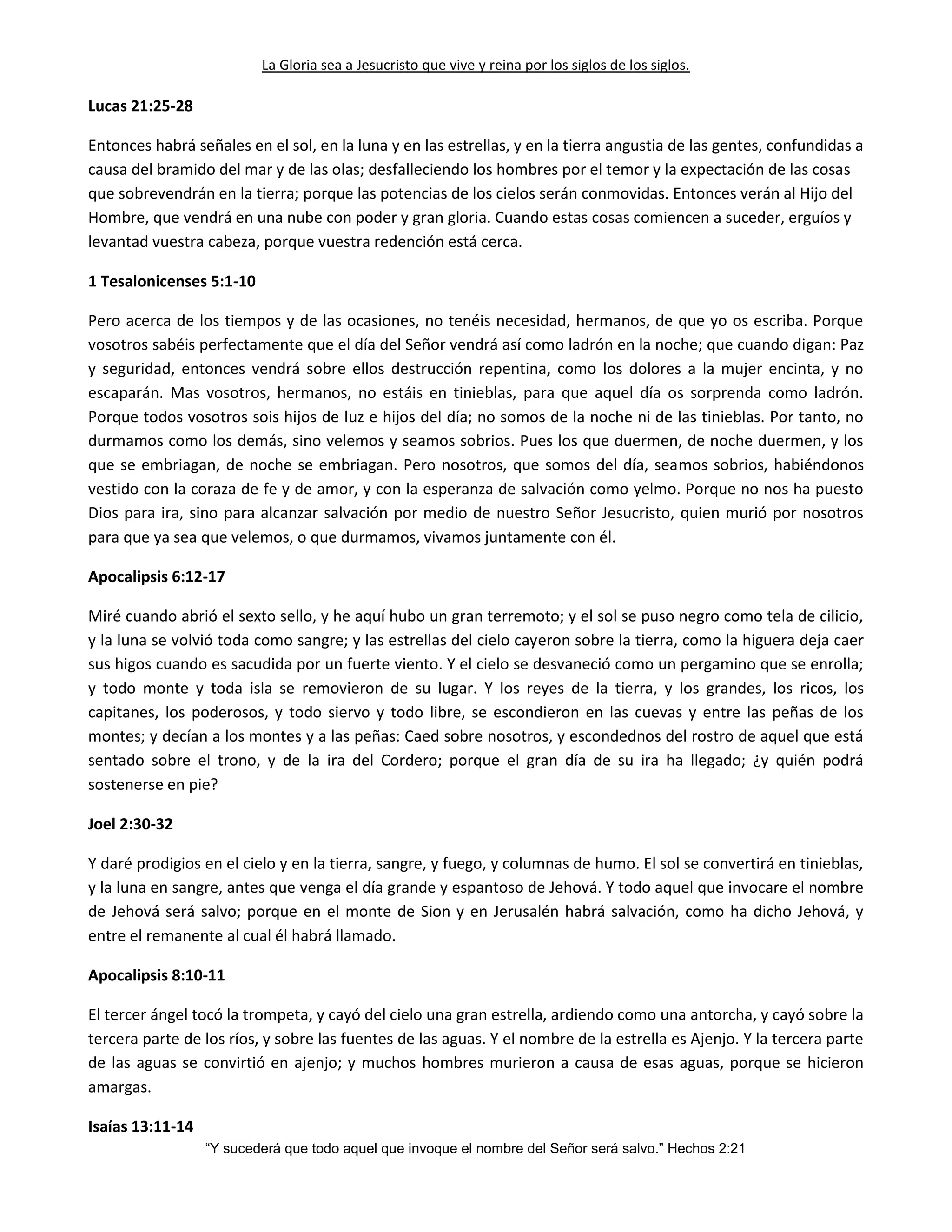 La Gloria sea a Jesucristo que vive y reina por los siglos de los siglos.
“Y sucederá que todo aquel que invoque el nombre del Señor será salvo.” Hechos 2:21
Lucas 21:25-28
Entonces habrá señales en el sol, en la luna y en las estrellas, y en la tierra angustia de las gentes, confundidas a
causa del bramido del mar y de las olas; desfalleciendo los hombres por el temor y la expectación de las cosas
que sobrevendrán en la tierra; porque las potencias de los cielos serán conmovidas. Entonces verán al Hijo del
Hombre, que vendrá en una nube con poder y gran gloria. Cuando estas cosas comiencen a suceder, erguíos y
levantad vuestra cabeza, porque vuestra redención está cerca.
1 Tesalonicenses 5:1-10
Pero acerca de los tiempos y de las ocasiones, no tenéis necesidad, hermanos, de que yo os escriba. Porque
vosotros sabéis perfectamente que el día del Señor vendrá así como ladrón en la noche; que cuando digan: Paz
y seguridad, entonces vendrá sobre ellos destrucción repentina, como los dolores a la mujer encinta, y no
escaparán. Mas vosotros, hermanos, no estáis en tinieblas, para que aquel día os sorprenda como ladrón.
Porque todos vosotros sois hijos de luz e hijos del día; no somos de la noche ni de las tinieblas. Por tanto, no
durmamos como los demás, sino velemos y seamos sobrios. Pues los que duermen, de noche duermen, y los
que se embriagan, de noche se embriagan. Pero nosotros, que somos del día, seamos sobrios, habiéndonos
vestido con la coraza de fe y de amor, y con la esperanza de salvación como yelmo. Porque no nos ha puesto
Dios para ira, sino para alcanzar salvación por medio de nuestro Señor Jesucristo, quien murió por nosotros
para que ya sea que velemos, o que durmamos, vivamos juntamente con él.
Apocalipsis 6:12-17
Miré cuando abrió el sexto sello, y he aquí hubo un gran terremoto; y el sol se puso negro como tela de cilicio,
y la luna se volvió toda como sangre; y las estrellas del cielo cayeron sobre la tierra, como la higuera deja caer
sus higos cuando es sacudida por un fuerte viento. Y el cielo se desvaneció como un pergamino que se enrolla;
y todo monte y toda isla se removieron de su lugar. Y los reyes de la tierra, y los grandes, los ricos, los
capitanes, los poderosos, y todo siervo y todo libre, se escondieron en las cuevas y entre las peñas de los
montes; y decían a los montes y a las peñas: Caed sobre nosotros, y escondednos del rostro de aquel que está
sentado sobre el trono, y de la ira del Cordero; porque el gran día de su ira ha llegado; ¿y quién podrá
sostenerse en pie?
Joel 2:30-32
Y daré prodigios en el cielo y en la tierra, sangre, y fuego, y columnas de humo. El sol se convertirá en tinieblas,
y la luna en sangre, antes que venga el día grande y espantoso de Jehová. Y todo aquel que invocare el nombre
de Jehová será salvo; porque en el monte de Sion y en Jerusalén habrá salvación, como ha dicho Jehová, y
entre el remanente al cual él habrá llamado.
Apocalipsis 8:10-11
El tercer ángel tocó la trompeta, y cayó del cielo una gran estrella, ardiendo como una antorcha, y cayó sobre la
tercera parte de los ríos, y sobre las fuentes de las aguas. Y el nombre de la estrella es Ajenjo. Y la tercera parte
de las aguas se convirtió en ajenjo; y muchos hombres murieron a causa de esas aguas, porque se hicieron
amargas.
Isaías 13:11-14
 