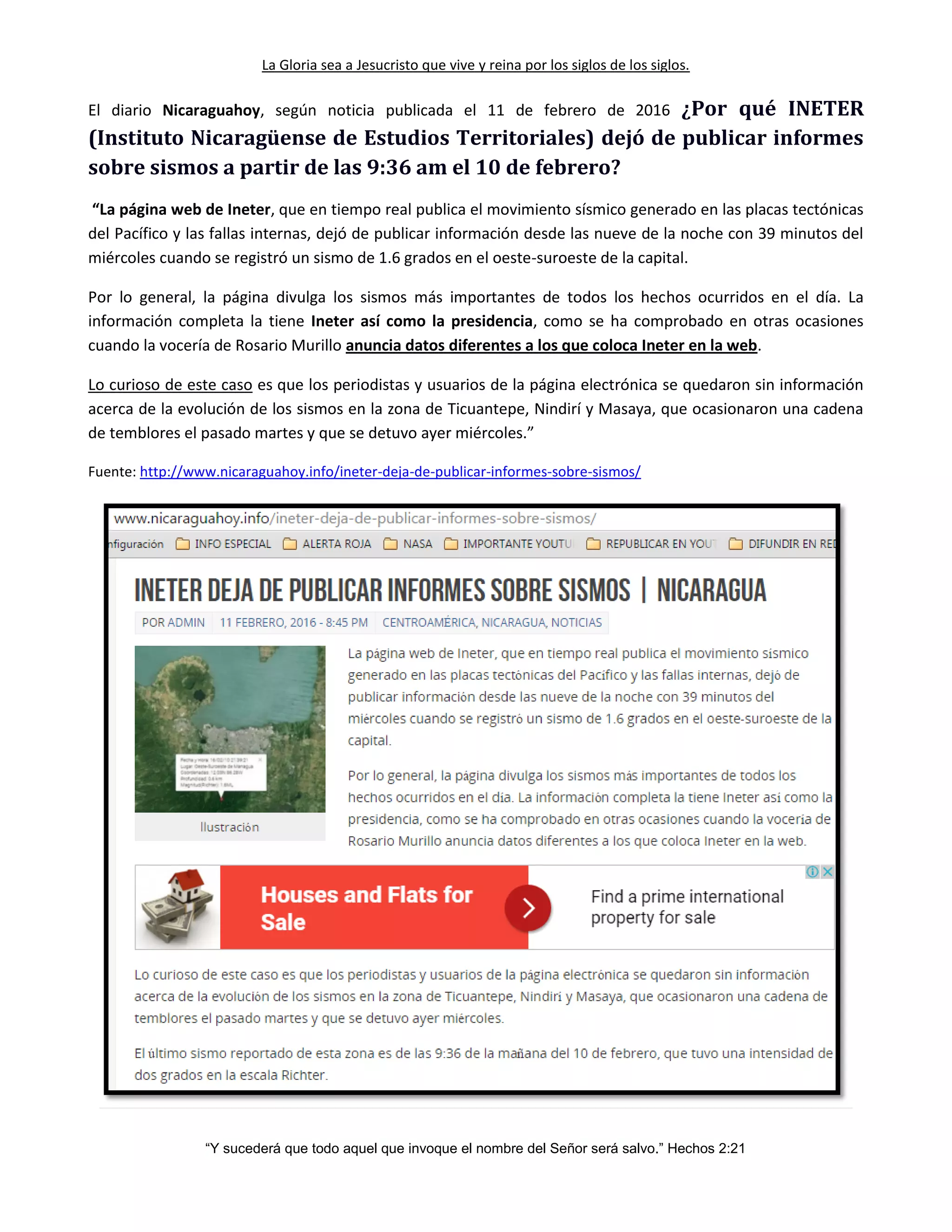 La Gloria sea a Jesucristo que vive y reina por los siglos de los siglos.
“Y sucederá que todo aquel que invoque el nombre del Señor será salvo.” Hechos 2:21
El diario Nicaraguahoy, según noticia publicada el 11 de febrero de 2016 ¿Por qué INETER
(Instituto Nicaragüense de Estudios Territoriales) dejó de publicar informes
sobre sismos a partir de las 9:36 am el 10 de febrero?
“La página web de Ineter, que en tiempo real publica el movimiento sísmico generado en las placas tectónicas
del Pacífico y las fallas internas, dejó de publicar información desde las nueve de la noche con 39 minutos del
miércoles cuando se registró un sismo de 1.6 grados en el oeste-suroeste de la capital.
Por lo general, la página divulga los sismos más importantes de todos los hechos ocurridos en el día. La
información completa la tiene Ineter así como la presidencia, como se ha comprobado en otras ocasiones
cuando la vocería de Rosario Murillo anuncia datos diferentes a los que coloca Ineter en la web.
Lo curioso de este caso es que los periodistas y usuarios de la página electrónica se quedaron sin información
acerca de la evolución de los sismos en la zona de Ticuantepe, Nindirí y Masaya, que ocasionaron una cadena
de temblores el pasado martes y que se detuvo ayer miércoles.”
Fuente: http://www.nicaraguahoy.info/ineter-deja-de-publicar-informes-sobre-sismos/
 