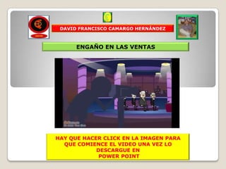 DAVID FRANCISCO CAMARGO HERNÁNDEZ



      ENGAÑO EN LAS VENTAS




HAY QUE HACER CLICK EN LA IMAGEN PARA
  QUE COMIENCE EL VIDEO UNA VEZ LO
            DESCARGUE EN
             POWER POINT
 