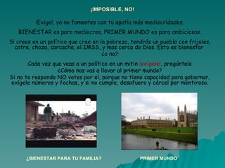 ¡IMPOSIBLE, NO! ¡Exige!, ya no fomentes con tu apatía más mediocridades. BIENESTAR es para mediocres, PRIMER MUNDO es para ambiciosos. Si crees en un político que cree en la pobreza, tendrás un pueblo con frijoles, catre, choza, carcacha, el IMSS, y mas cerca de Dios. Esto es bienestar  ¿o no? Cada vez que veas a un político en un mitin  ¡exígele! , pregúntale ¿Cómo nos vas a llevar al primer mundo? Si no te responde NO votes por el, porque no tiene capacidad para gobernar, exígele números y fechas, y si no cumple, desafuero y cárcel por mentiroso. ¿BIENESTAR PARA TU FAMILIA? PRIMER MUNDO 
