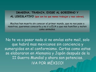 IMAGINA, TRABAJA,   EXIGE AL GOBIERNO Y AL LEGISLATIVO  (que son los que menos trabajan y mas cobran) . Muchos han muerto sin conocer el primer mundo, que no nos pase a nosotros, queremos conocerlo y no ir a EUA a que nos humillen y maten como animales. No te va a pasar nada si no envías este mail, solo que habrá mas mexicanos sin conciencia y sumergidos en el conformismo. Cartas como estas se elaboraron en Alemania y Japón después de la II Guerra Mundial y ahora son potencias. ¡VA POR MÉXICO! 