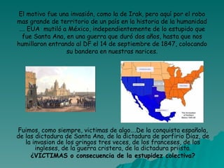 El motivo fue una invasión, como la de Irak, pero aquí por el robo mas grande de territorio de un país en la historia de la humanidad …. EUA  mutiló a México, independientemente de lo estupido que fue Santa Ana, en una guerra que duró dos años, hasta que nos humillaron entrando al DF el 14 de septiembre de 1847, colocando su bandera en nuestras narices. Fuimos, como siempre, victimas de algo….De la conquista española, de las dictadura de Santa Ana, de la dictadura de porfirio Diaz, de la invasion de los gringos tres veces, de los franceses, de los ingleses, de la guerra cristera, de la dictadura priista. ¿VICTIMAS o consecuencia de la estupidez colectiva? 
