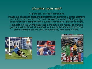 ¿Cuantas veces más? Al parecer, en todo perdemos. Hasta en el soccer siempre perdemos en penaltis y como siempre la frustración de decir “ya casi” (excepto la sub 17). Pero, ¡que decepcionados nos sentimos cuando perdemos!, siendo la regla. También en las Olimpiadas nos eliminan ni un round, en box se ganó en las pasadas olimpiadas, o si no nos eliminan en marcha, pero siempre con ya casi, por poquito, hay para la otra. 