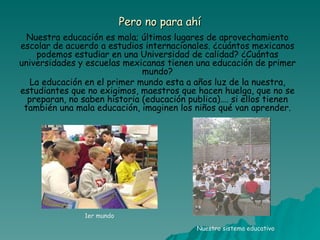 Pero no para ahí Nuestra educación es mala; últimos lugares de aprovechamiento escolar de acuerdo a estudios internacionales. ¿cuántos mexicanos podemos estudiar en una Universidad de calidad? ¿Cuántas universidades y escuelas mexicanas tienen una educación de primer mundo? La educación en el primer mundo esta a años luz de la nuestra, estudiantes que no exigimos, maestros que hacen huelga, que no se preparan, no saben historia (educación publica)…. si ellos tienen también una mala educación, imaginen los niños qué van aprender. 1er mundo Nuestro sistema educativo 