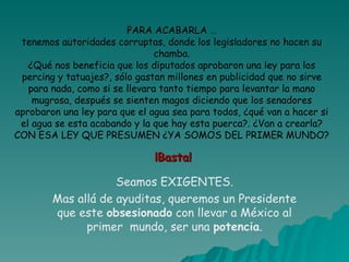 PARA ACABARLA … tenemos autoridades corruptas, donde los legisladores no hacen su chamba. ¿Qué nos beneficia que los diputados aprobaron una ley para los percing y tatuajes?, sólo gastan millones en publicidad que no sirve para nada, como si se llevara tanto tiempo para levantar la mano mugrosa, después se sienten magos diciendo que los senadores aprobaron una ley para que el agua sea para todos, ¿qué van a hacer si el agua se esta acabando y la que hay esta puerca?. ¿Van a crearla? CON ESA LEY QUE PRESUMEN ¿YA SOMOS DEL PRIMER MUNDO? ¡Basta! Seamos EXIGENTES. Mas allá de ayuditas, queremos un Presidente que este  obsesionado  con llevar a México al primer  mundo, ser una  potencia . 