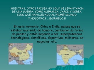 MIENTRAS, OTROS PAISES NO SOLO SE LEVANTARON DE UNA GUERRA, COMO ALEMANIA, JAPON Y KOREA, SINO QUE HAN LLEGADO AL PRIMER MUNDO. Y NOSOTROS … ¡DORMIDOS! En este momento, China e India, países que se estaban muriendo de hambre, cambiaron su forma de pensar y están llegando a ser  superpotencias tecnológicas, científicas, deportivas, militares, en negocios, etc. 