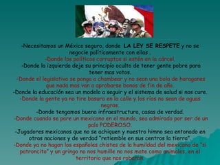-Necesitamos un México seguro, donde  LA LEY SE RESPETE  y no se negocie políticamente con ellas . -Donde los políticos corruptos si estén en la cárcel.  -Donde la izquierda deje su principio oculto de tener gente pobre para tener mas votos.   -Donde el legislativo se ponga a chambear y no sean una bola de haraganes que nada mas van a aprobarse bonos de fin de año. -Donde la educación sea un modelo a seguir y el sistema de salud si nos cure. -Donde la gente ya no tire basura en la calle y los ríos no sean de aguas negras. -Donde tengamos buena infraestructura, casas de verdad.   -Donde cuando se pare un mexicano en el mundo, sea admirado por ser de un país PODEROSO. -Jugadores mexicanos que no se achiquen y nuestro himno sea entonado en otras naciones y de verdad “retiemble en sus centros la tierra”. -Donde ya no hagan los españoles chistes de la humildad del mexicano de “si patroncito” y un gringo no nos humille no nos mate como animales, en el territorio que nos robaron. 