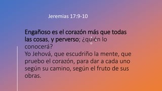 Engañoso es el corazón más que todas
las cosas, y perverso; ¿quién lo
conocerá?
Yo Jehová, que escudriño la mente, que
pruebo el corazón, para dar a cada uno
según su camino, según el fruto de sus
obras.
Jeremias 17:9-10
 