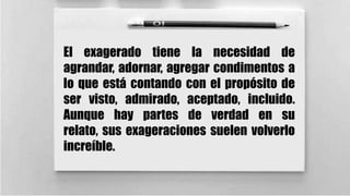 El exagerado tiene la necesidad de
agrandar, adornar, agregar condimentos a
lo que está contando con el propósito de
ser visto, admirado, aceptado, incluido.
Aunque hay partes de verdad en su
relato, sus exageraciones suelen volverlo
increíble.

 