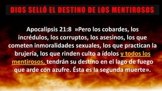 DIOS SELLÓ EL DESTINO DE LOS MENTIROSOS
Apocalipsis 21:8 »Pero los cobardes, los
incrédulos, los corruptos, los asesinos, los que
cometen inmoralidades sexuales, los que practican la
brujería, los que rinden culto a ídolos y todos los
mentirosos, tendrán su destino en el lago de fuego
que arde con azufre. Ésta es la segunda muerte».

 