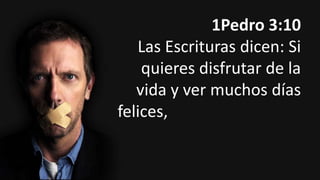 1Pedro 3:10
Las Escrituras dicen: Si
quieres disfrutar de la
vida y ver muchos días
felices, refrena tu lengua
de hablar el mal y tus
labios de decir mentiras.

 