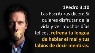 1Pedro 3:10
Las Escrituras dicen: Si
quieres disfrutar de la
vida y ver muchos días
felices, refrena tu lengua
de hablar el mal y tus
labios de decir mentiras.

 