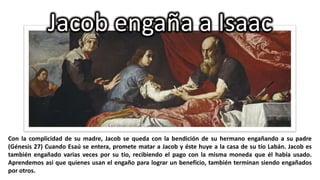 Jacob engaña a Isaac

Con la complicidad de su madre, Jacob se queda con la bendición de su hermano engañando a su padre
(Génesis 27) Cuando Esaú se entera, promete matar a Jacob y éste huye a la casa de su tío Labán. Jacob es
también engañado varias veces por su tío, recibiendo el pago con la misma moneda que él había usado.
Aprendemos así que quienes usan el engaño para lograr un beneficio, también terminan siendo engañados
por otros.

 