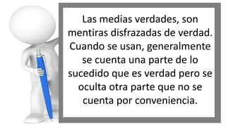 Las medias verdades, son
mentiras disfrazadas de verdad.
Cuando se usan, generalmente
se cuenta una parte de lo
sucedido que es verdad pero se
oculta otra parte que no se
cuenta por conveniencia.

 