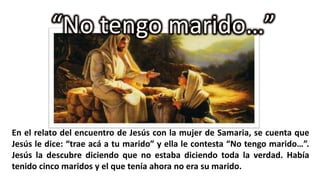 “No tengo marido…”

En el relato del encuentro de Jesús con la mujer de Samaria, se cuenta que
Jesús le dice: “trae acá a tu marido” y ella le contesta “No tengo marido…”.
Jesús la descubre diciendo que no estaba diciendo toda la verdad. Había
tenido cinco maridos y el que tenía ahora no era su marido.

 