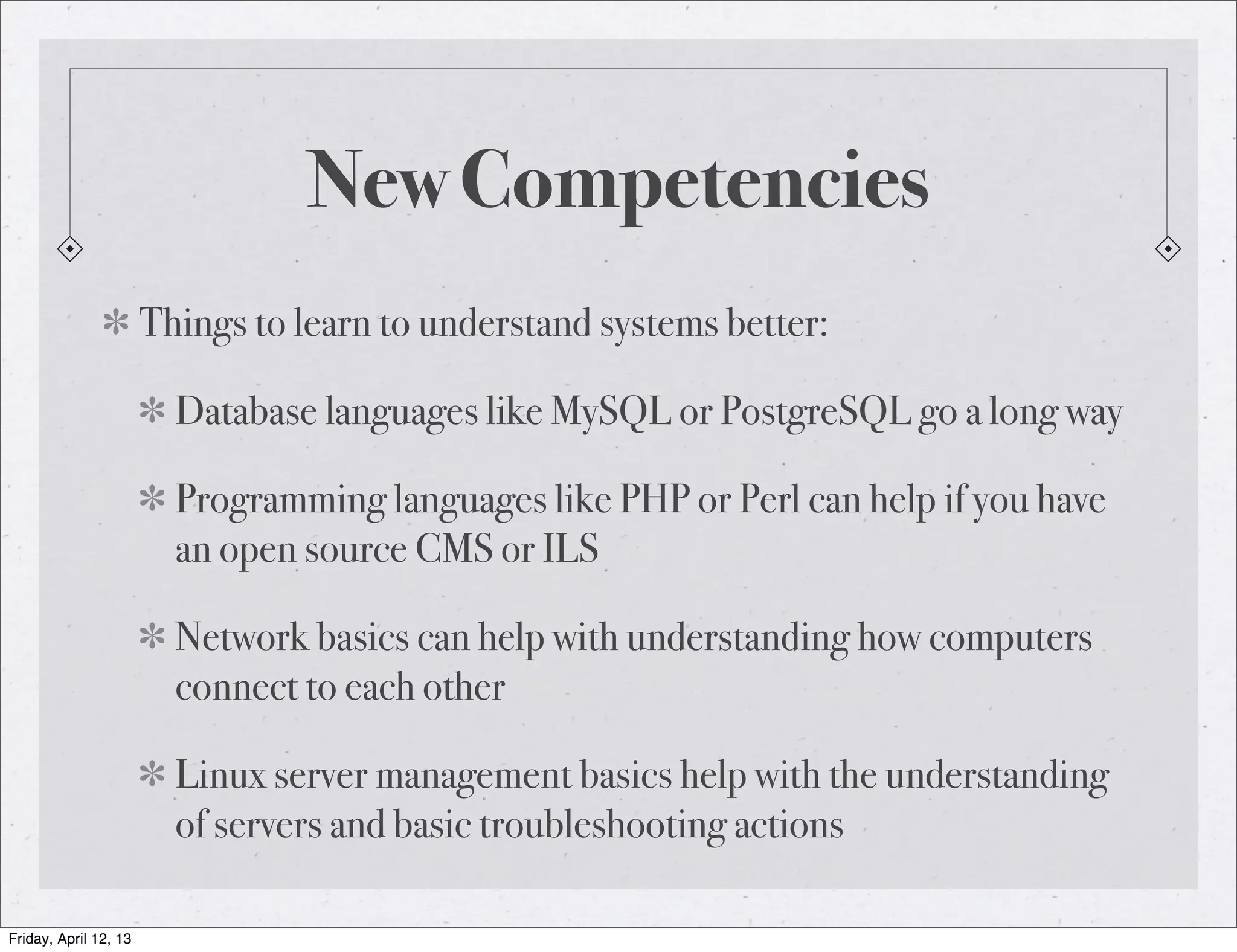 New Competencies
                       Things to learn to understand systems better:

                         Database languages like MySQL or PostgreSQL go a long way

                         Programming languages like PHP or Perl can help if you have
                         an open source CMS or ILS

                         Network basics can help with understanding how computers
                         connect to each other

                         Linux server management basics help with the understanding
                         of servers and basic troubleshooting actions

Friday, April 12, 13
 