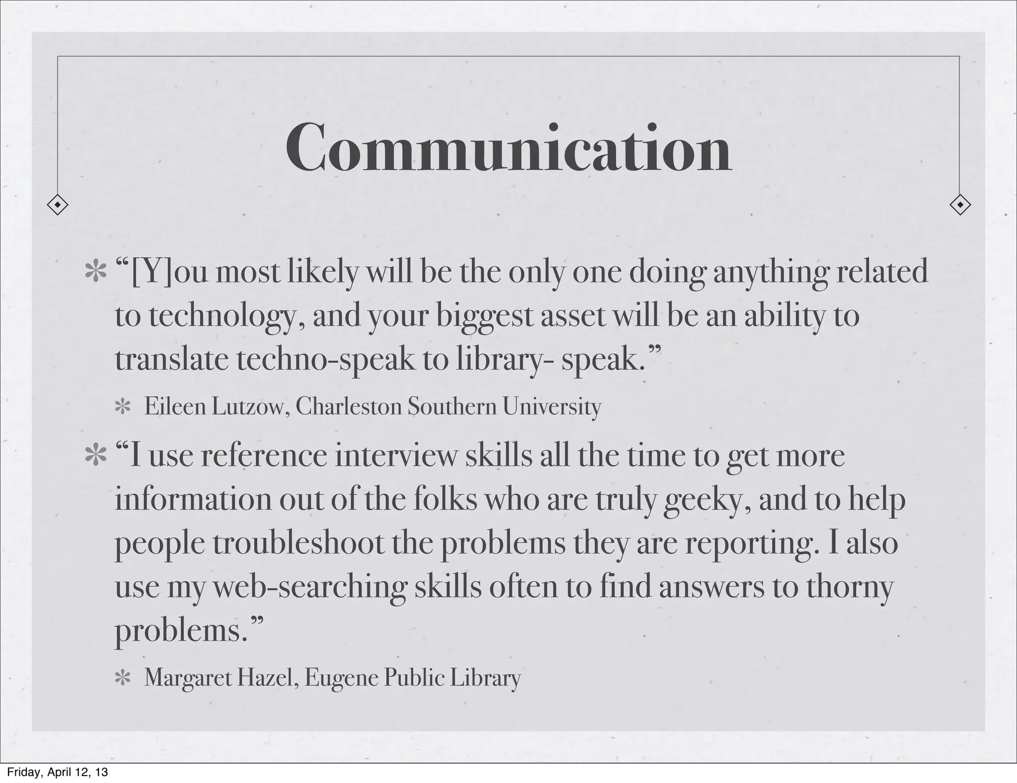 Communication
                       “[Y]ou most likely will be the only one doing anything related
                       to technology, and your biggest asset will be an ability to
                       translate techno-speak to library- speak.”
                         Eileen Lutzow, Charleston Southern University

                       “I use reference interview skills all the time to get more
                       information out of the folks who are truly geeky, and to help
                       people troubleshoot the problems they are reporting. I also
                       use my web-searching skills often to find answers to thorny
                       problems.”
                         Margaret Hazel, Eugene Public Library


Friday, April 12, 13
 