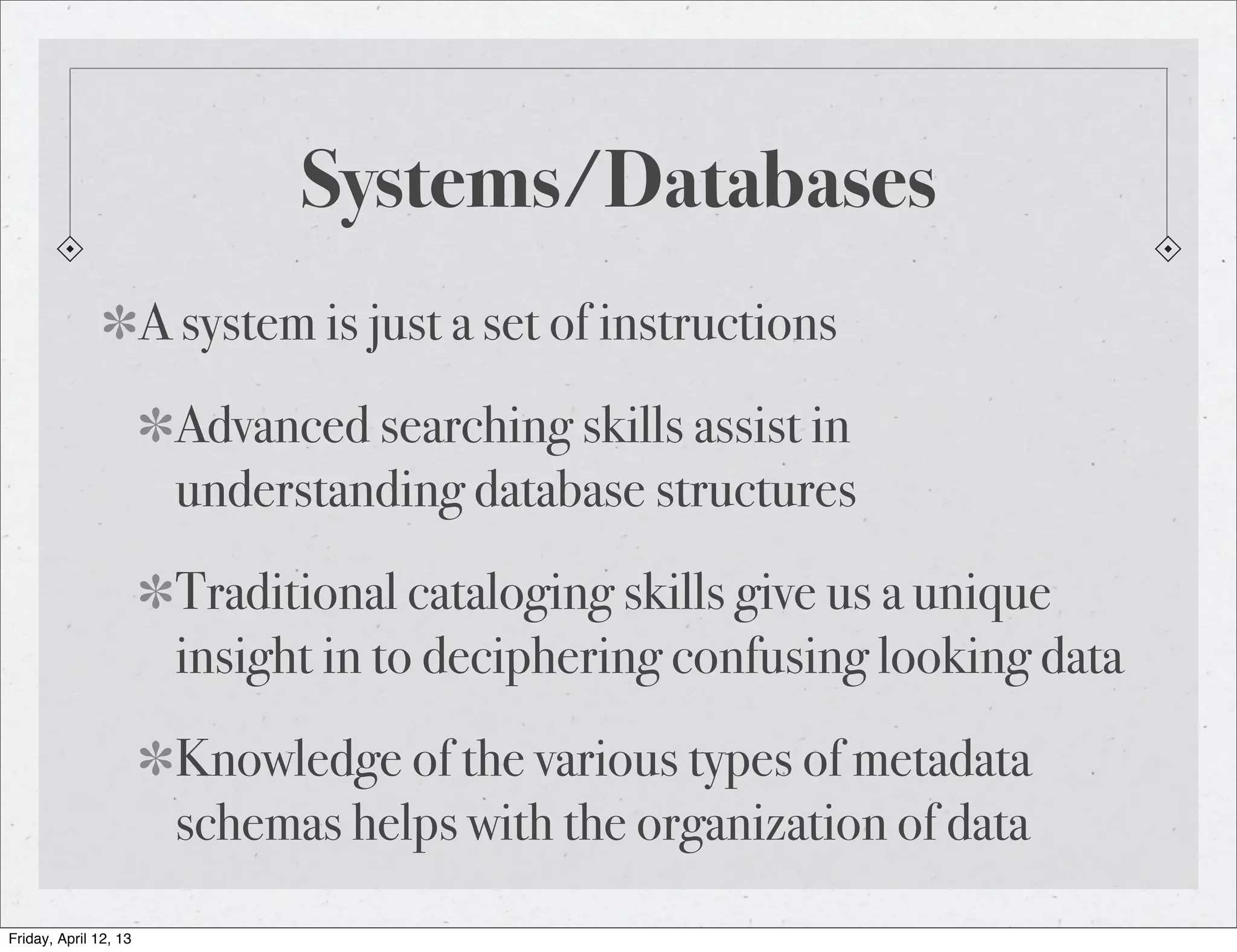 Systems/Databases
                       A system is just a set of instructions
                        Advanced searching skills assist in
                        understanding database structures
                        Traditional cataloging skills give us a unique
                        insight in to deciphering confusing looking data
                        Knowledge of the various types of metadata
                        schemas helps with the organization of data
Friday, April 12, 13
 