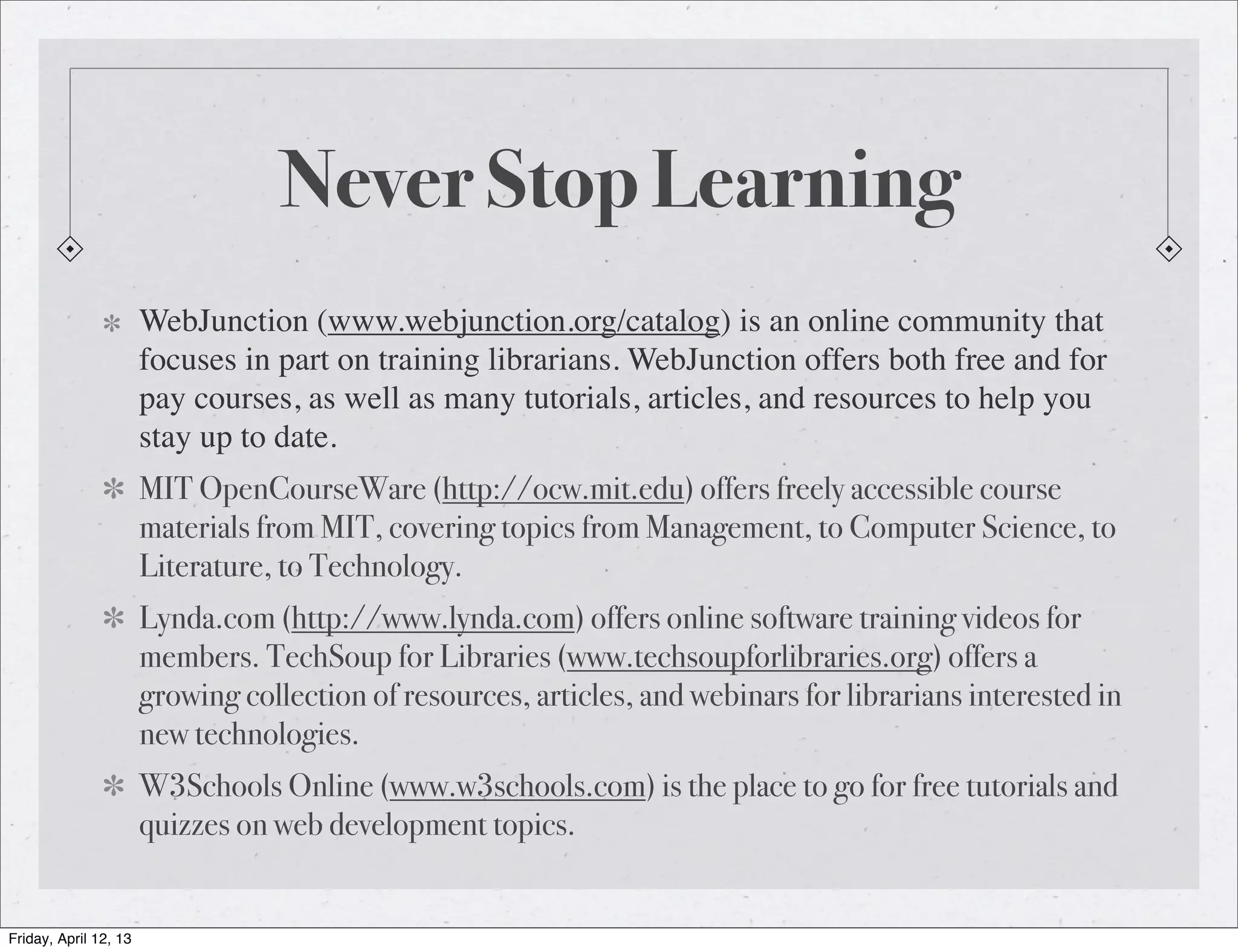Never Stop Learning
                       WebJunction (www.webjunction.org/catalog) is an online community that
                       focuses in part on training librarians. WebJunction offers both free and for
                       pay courses, as well as many tutorials, articles, and resources to help you
                       stay up to date.
                       MIT OpenCourseWare (http://ocw.mit.edu) offers freely accessible course
                       materials from MIT, covering topics from Management, to Computer Science, to
                       Literature, to Technology.
                       Lynda.com (http://www.lynda.com) offers online software training videos for
                       members. TechSoup for Libraries (www.techsoupforlibraries.org) offers a
                       growing collection of resources, articles, and webinars for librarians interested in
                       new technologies.
                       W3Schools Online (www.w3schools.com) is the place to go for free tutorials and
                       quizzes on web development topics.


Friday, April 12, 13
 
