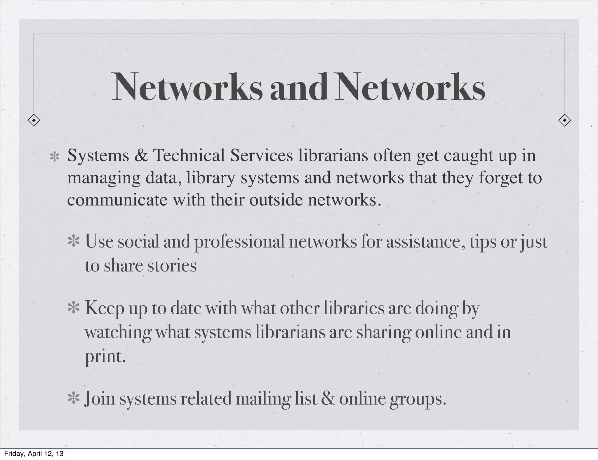 Networks and Networks
                       Systems & Technical Services librarians often get caught up in
                       managing data, library systems and networks that they forget to
                       communicate with their outside networks.

                         Use social and professional networks for assistance, tips or just
                         to share stories

                         Keep up to date with what other libraries are doing by
                         watching what systems librarians are sharing online and in
                         print.

                         Join systems related mailing list & online groups.

Friday, April 12, 13
 